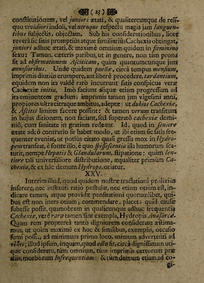 C%> J ..mtt conftkutloitem, vel juniori aetati, & qua Utercunque cfe relf* quo vividiori indoli, vel utroque refpedlu magis jam languen- tibus fubj-e&is, objeflam. Sub his confidemioilibus* licer revera fic latis promptius atque familiariusCachexia obtingat* juniori adhuc aetati, & maxime omniumquidem in foeminim fexu: Tamen, caeteris paribus, ut in genere, non tam pronat fit ad obfirmationem Afciticam, quam quantumcunque jam anno/i oribus. Unde quidem pueliee, circa tempus menfiumw imprimis diutius erumpere, aut libere procedere, tardantium% equidem non ita vakle raro incurrunt fatis eonfpicua verae Cackexiae initia. Imo faciunt aliquae etiam progrefllim ad ita eminentem gradum; imprimis tamen jam vigefimi anni, propiores ultra citraque ambitus,adeptae: ut dubios Cachexiee, & Afcitis limites facere poflint: & tamen verum tranfitum in hujus ditionem, non faciant,fed fu perato cachexia domi¬ nio, cum fanitate in gratiam redeant. Id, quod in fenicre aetate adeo contrario fe habet modo, ut ibi etiam fic fatis fre¬ quenter eveniat, ut potius citato quafi grefiii mox m Hydro¬ pem tranfeat, e fonte illo, e quo jpijfefcentia illa humorum fca- turit, nempe Hepatis & Glandularum*, ftipatione: quam len<* iioretzYi univerfaliore diftributione, aequaliter primum Ca¬ chexia, & ex hac demum Hydrops, oriatur* XXV. Interim illud, quod quidem noftrae tradlationi prolixius inferere, nec infricati ratio pofrukr, nec etiam otium eft, in¬ dicare tamen, atque providae penlkationi quorumlibet, qui¬ bus. efr non iners otium, commendare, placet; quid caufe fubeffe poflit, quamobrem in qualicunque adhuc frequentia Cachexiee, vere rara tamen fint exempla, Hydropis Anafarcd* Quam rem propterea tanto digniorem eonfideratu sefrima- mus, ut quam maxime ex hoc & fimilibusrexemplis, occafia iutm poffit, ad minimum primo loco, animum advertenti ad W Jt* ; illud ipfum, inquam,quod aiht fir,circa digniflimam uti¬ que eonfideratu, tum omnium, tum imprimis certorum prae duM&offboftim Infrequentiam'. &tumdemuiu etiam ad co* ' 