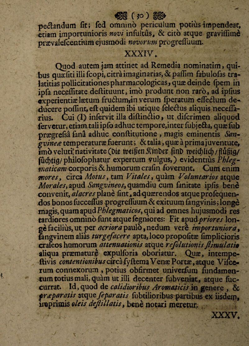 pedandum fit; fed omnino periculum potius impendeat, etiam importunioris novi infultus, & cito atque graviffime praevafefcentmm ejusmodi novorum progrefluuiiu XXXIV, Quod autem jam attinet ad Remedia nominatim, qui¬ bus qusrfiti illi fcopi, citra imaginarias, «St paffim fabulofas cra- latitias pollicitationes pharmacologicas* quae deinde fpem in ipfa neceffitate deftituunt , imo produnt non raro., ad ipfius experientiae laetum fru&unvin verum fperatum efie<Sum de* ducere poffint, eft quidem ibi utique feledus aliquis necefla- rius. Cui (I) infervit ilia diftin&io, ut difcrimen aliquod fervetur, etiam tali ipfa adhuc tempore,inter fubje&a, quaefub praegrefsa fansl adhuc conftitutione , magis eminentis San- gvinetf temperaturae fuerunt; & talia, quae a prima juventute# imo veluti! nativitate (Die tte$en,ftint>er ftnt> wk{>ficf)/f}u|iig/ fudjtig/philofophatur expertum vulgus,) evidentius Phleg¬ maticam corporis & humorum crafin foverunt. Cum enim mores, circa Motus, tam Vitales, quam Voluntarios atque Morales, apud Sangvineos> quamdiu cum fanitate ipfis bene convenit, alacres plane fint4 ad quaerendos atque profequen* dos bonos fuccefiiis progrelluum & exituum fangvinis; longe magis, quam apud Phlegmaticos> qui ad omnes hujusmodi res tardiores omnino funt atque fegniores: Fit apud frior es lon¬ ge facilius, ut per acriora paulo, nedum vere importuniora, fangvinem alias turgefacere apta, loco propofitae fimplicioris crafeos hamorum attenuationis atque refulutionis flimulatio aliqua praemature expulforia oboriatur. Quae, intempe- ftivis contentionibusdrcHydema Venae Portae,atque Vifce- rum connexorum , potius obfirmet univerfum fundamen¬ tum totius mali, quam ut illi decenter fubveniat, atque fuc- currat. Id, quod de calidior ibus Aromaticis in genere , & praeparatis atque Jeparatis fubtilioribuspartibus ex iisdem, imprimis oleis deflillatis> bene notari meretur.