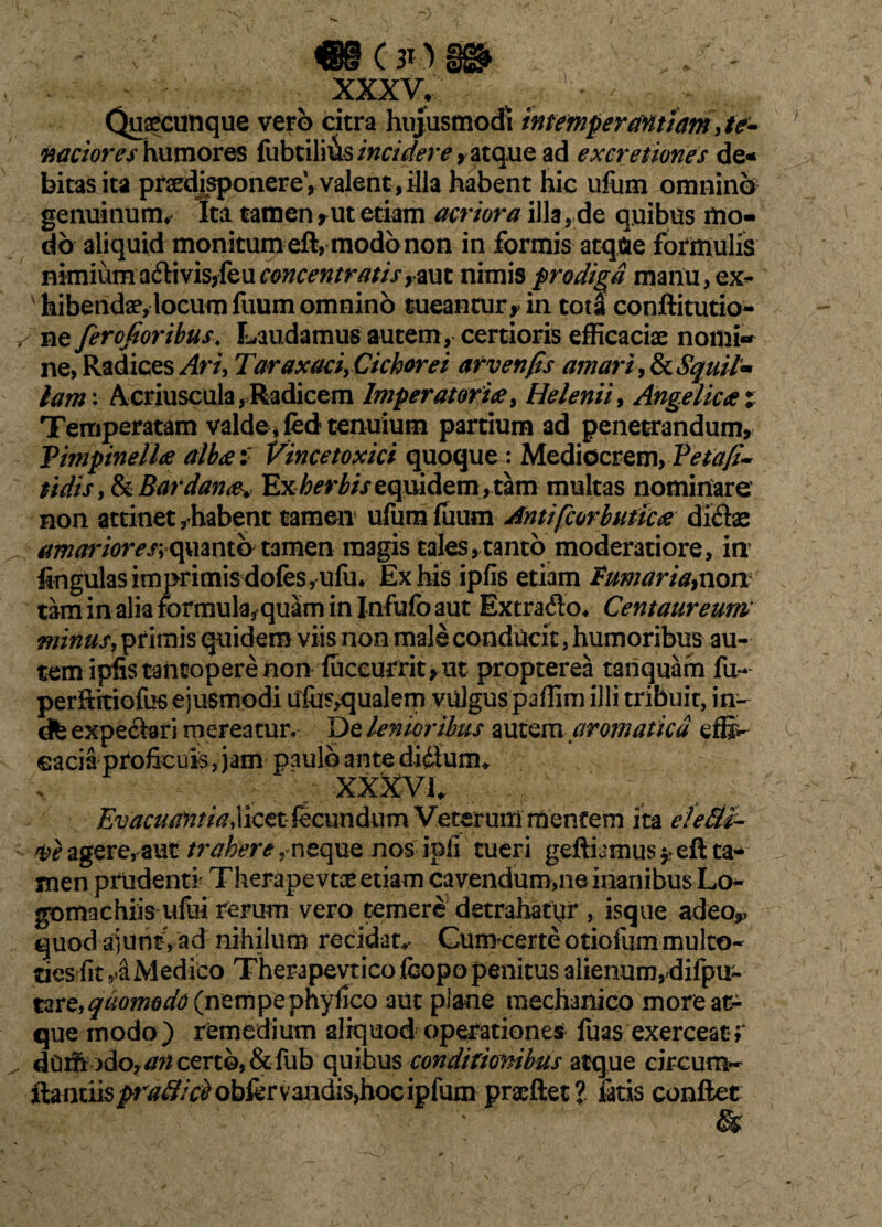 XXXVr Quacunque vero citra hujusmodi intemperantiam, te¬ naciores humores fubtilius incidere , atq.ue ad excretiones de* bitas ita prsedisponereV valent , illa habent hic ufiim omnino genuinum* Ita tamen rut etiam acriora illa, de quibus mo¬ do aliquid monitum eft, modo non in formis atqfce formulis nimiuma£livisjfeu^wr<?w/r^//>,-aut nimis prodiga manu,ex¬ hibendae, locum fuum omnino tueantur,> in tota conftitutio- ^ ne ferofioribus* Laudamus autem, certioris efficaciae nomi¬ ne, Radices Ari, TaraxaciyCichorei arvenfis amari 9&cS$uif* lam: Acriuscula, Radicem Imperatoriae, Helenii, Angelicae Temperatam valde tenuium partium ad penetrandum, Vimpinelloc alba: Vince toxici quoque: Mediocrem, Vetafi- sidis, & Bardana. Ex herbis equidem , tam multas nominare non attinet,habent tamen ufumfuum Antifcorbuticae didas ^ amariores+o^mxCo tamen magis tales, tanto moderatiore, in lingulas imprimis dofes, ufu* Ex his ipfis etiam Fumaria}non taminaliaformula,quaminInfufoaut Extrado* Centaureum minus, primis quidem viis non male conducit, humoribus au¬ tem ipiSs tantopere non fuccurrit,ut propterea tanquam fu- perftitiofus ejusmodi Ufiis^qualem vulgus paffim illi tribuit, in- cfe expedari mereatur. De lenioribus autem aromatica effi¬ cacia Pfofieufe, jam paulo ante didunu XXXVI* Evacuantia^cttkmn^cxm Veterum mentem ita clefiti- agere,aut trahere,neque nos ipfi tueri geftiamus^eft ta* men prudenti Therapevtce etiam cavendum,ne inanibus Lo- gomachiis ufui rerum vero temere detrahatur , isque adeo,, quod ajuntVad nihilum recidat* Cumcerte otiofum multo- desrfit 4 Medico Therapevticofcopo penitus alienunvdifpu- tare,^0W0^(nempephyfico aut plane mechanico more at¬ que modo) remedium aliquod operatione» fuas exerceat;* ^ dOih jdo, //^ certo, & fub quibus conditionibus atque circum- ftanuis^r^/^obfervandisjhocipfum praeftet? fatis conftet &