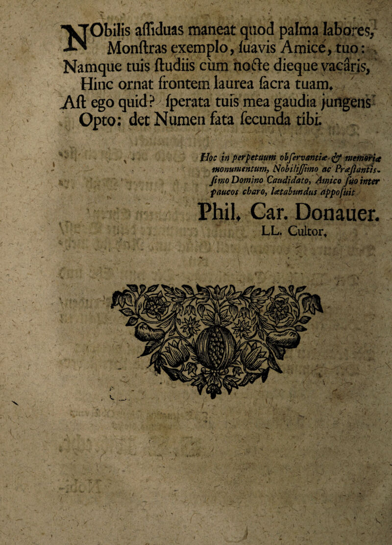 ■\» VTObilis affiduas maneat quod palma labores/ ■XN Monftras exemplo, luavis Amice, tuo: Namque tuis ftudiis ciim nofte dieque vacaris, Hinc ornat frontem laurea focra tuam, Aft ego quid? fperata tuis mea gaudia jungens Opto: det Numen fata fecunda tibi. Hoc in perpetuum bbfervanti* & memoria monumentum\ NobiliJJimo ac Praftantis* fimo Domino Vaudidato, Amico fuo inter paucos charo, laetabundus appofuit PhiL Gar. Donauer. LL. Cultor,
