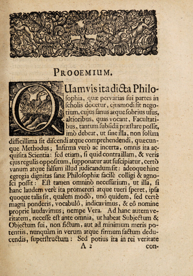 Prooemium* Uatnvis itadi&a Philo- fophia, quae pervarias fui partes in fcholis docetur, ejusmodi fit nego¬ tium, cujus fanus atque fobrius ufus, altioribus, quas vocant, Facultati¬ bus , tantum fubiidii praeftare poffit, imo debeat, ut fine illa, non folum difficillima fit difcendiatque comprehendendi, quaecun¬ que Methodus; Infirma vero ac incerta, omnis ita ac- quilita Scientia: fed etiam, fi quid contra illam, & veris ejus regulis oppofitum, fupponatur aut fufcipiatur, certo vanum atque falfum illud judicandum fit: adeoquehinc egregia dignitas fanae Philofophia: facile colligi & agno- fci poffit: Eli tamen omnino neceflarium, ut illa, 11 hanc laudem vere ita promereri atque tueri fperet, ipfa quoque talis fit, qualem modo, uno quidem, fed certe magni ponderis, vocabulo, indicavimus, & eo nomine proprie laudavimus; nempe Vera. Ad hanc autem ve¬ ritatem , necelle eft ante omnia, ut habeat Subjedtum & Objedlum fui, non fidium, aut ad minimum meris po¬ tentiis , nunquam in verum atque firmum fadlum dedu¬ cendis, fuperftrudlum: Sed potius ita in rei veritate