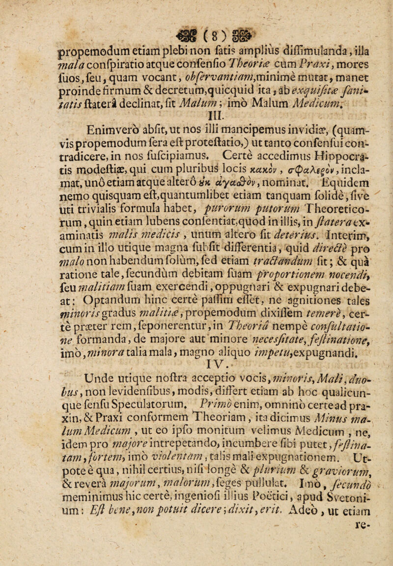 propemodum etiam plebi non facis amplius diffimulanda, illa mala confpiratio atque confenfio Theoria cum Praxi, mores luos,feu, quam vocant, obfervantiam.mmimkmutae,manet proinde firmum&decretukm,quicquid ita # abexquifit# fani- tatis flater! declinat, fit Malum, imo Malum Medicum» III. Enimvero abfit,ut nos illi mancipemus invidia, (quam¬ vis propemodum fera eft proteftatio,) ut tanto confenfui con¬ tradicere, in nos fufeipiamus» Certe accedimus Hippocra¬ tis modeftiae, qui cum pluribus locis kccxov , (rQahsgov > incla¬ mat, uno etiam atque altero a>c dya&ov, nominat» Equidem nemo quisquam eft,quantumlibet etiam tanquam foiide, five uti trivialis formula habet, purorum putorum Theoretico- rum, quin etiam lubens conlentiat,qiiod in illis, in flat era ex¬ aminatis malis medicis , unum altero fit deterius» Interim» cum in illo utique magna fubfit differentia, quid direffe pro malo non habendum folum,fed etiam tr affandum fit; .& qua ratione tale, fecundum debitam fuam proportionem nocendi) feu malitiam fuam exercendi, oppugnari & expugnari debe¬ at: Optandum hinc certe paffirri eiTet, ne agnitiones tales minoris gradus malitia, propemodum dixiflem temere, cer¬ te praeter rem, feponerentur, in Theoria nempe confluit am¬ ne formanda, de majore aut minore necesfltate, feflinatione, imb,minora talia mala, magno aliquo expugnandi» IV. Unde utique noftra acceptio vqz\§,minor is, Mali, duo¬ bus, non levidenfibus, modis, differt etiam ab hoc quaiicun- que fenfu Speculatorum» Primo enim, omnino certe ad pra- xin,&Praxi conformem Theoriam, ita dicimus Minus ma¬ lum Medicum , ut eo ipfo monitum velimus Medicum , ne, idem pro ^;^r^intrepetando,incumbere fibi putet, fefiina- tam > fortem, imb violentam, talis mali expugnationem. Ut- pote e qua, nihil certius, nifi longe & plurium & graviorum\ & revera imajorum, malorum,k ges pullulat» Imb, fecundo < meminimus hic certe, ingeniofi illius Poetici, apud Svetoni- um: Efl bene,nonpotuit dicere\\dixit,erit, Adeo , ut etiam re- '  ' N • • . - > V 1