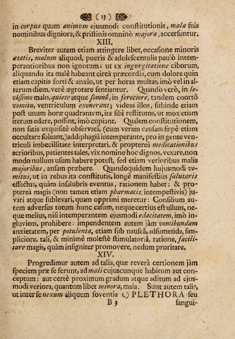 in corpus quam animum ejusmodi confKtUtlonis, mala fuis nominibus digniora, & priftinis omnino majora, accerfuntur* xnr. Breviter autem etiam attingere libet, occaliofte minoris £ tatis, malum aliquod, pueris &adolefcentulis paulo intem» perantioribus non ignotum; ut ex ingurgitatione ciborum, aliquando ita male habeant circa praecordia, cum dolore quin etiam capitis forti & anxio, ut per horas multas, imo vel in al¬ terum diem, vere aegrotare fentiantur, Quando vero, in le- viffimo malo, quiete atque fomnojm ferociore, tandem coorto vomitu, ventriculum exonerant$ videas illos, fubinde etiam poft unum horae quadrantem,ita fibi refticutos, ut mox etiam iterum edere, poffint, imo cupiant* Qualem conftitutionem, non fatis exquifite obfervata, (cum veram caufam fepe etiam occultare foleant,)addiphagiainternperante, pro in gente ven¬ triculi imbecillitate interpretari, & propterea medicationibus acrioribus, patientes tales, vix nomine hoc dignos, vexare,non modo nullum ufum habere poteft, fed etiam verioribus malis majoribus, anfam praebere. Quandoquidem hujusmodi vo¬ mitus, iit in rebus ita conftitutis, longe manifeftius falutaris effeftus, quam infulubris eventus, rationem habet; & pro¬ pterea magis (non tamen etiam pharmacis intempeftivis) ju¬ vari atque fublevari,quam opprimi meretur: Confilium au¬ tem adverfus totum hunc cafum, neque certius eft ullum, ne¬ que melius, nifi intemperantem ejusmodi edacitatem, imo in¬ gluviem, prohibere: impendentem autem jam vomibundam anxietatem, per potulenta, etiam fub naufea,adfumenda,fim- pliciore, tali, & minime molelte ftimulatona, ratione, facili- tare magis, quam infigniter promovere, nedum proritare* XIV. Progredimur autem ad talia, quae revera cerdonem jam fpeciem prae fe ferunt, ad mali cuju^cunque habicum aut con¬ ceptum : aut certe proximum gradum atque aditum ad ejus¬ modi veriora, quantum libet minora, mala. Suht autem tali?, ut inter k nexum aliquem foventia iJPLETHORA feu B} fangui