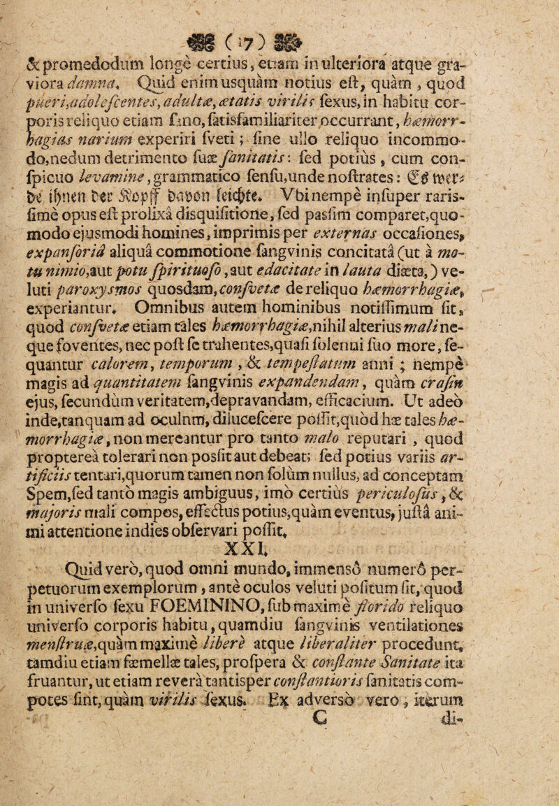 m 07)« & promedodiim longe certius, eoam in ulteriora atque gra¬ viora damna. Quid enim usquam notius e it, quam , quod puer i id dole fient es > a duitaey & tat is virilis fexus,ln habitu cor¬ poris reliquo edam fino, fkisfarnilkrker occurrant, hgmorr- mgms narium experiri fveti; > fine ullo reliquo incommo¬ do,nedum detrimento fuse/imitatis: fed potius * cum con- fpicuo levamine, grammatico fenfu,unde noftrates: i\HVi be if)nen Ht 5?op(f bebon fetcftfe* Vbi nempe infuper raris- fime opus eft prolixa disquifitione, fed pasfim comparet,qua- modo ejusmodi homines,imprimis per externas occafiones* expanforid aliqua commotioae fangvinis concitata (ut a mo¬ tu nimioyaut potu fpiritmfio ,aut edacitate in lauta dfcta,) ve* luti paroxysmos quosdam, confvetit de reliquo hecmorrhagite^ experiantur* Omnibus autem hominibus notiffimum fit» quod confluet# etiam tales hjcmorrhagi^.mhiil alteriusmali ne¬ que foventes, nec poft fe trahentes,quafi (blenni fuo more, fe- quantur calorem, temporum , & tempefimum anni ; nempe magis ad quantitatem fimg vinis expandendam, quam crajm ejus, fecundum veritatem,depravandam, efficacium. Ut adeo inde,tanquam ad oculum, diiucefcere pellit,quod hae tales hae¬ morrhagice % non mereantur pro tanto malo reputari , quod propterea tolerari non posfit aut debeat; fed potius variis ar¬ tificiis tentari,quorum tamen non folum nullus, ad conceptam Spem,fed tanto magis ambiguus, imo certius periculojus f & majoris mali compos, effedus potius,quam eventus, juM ani¬ mi attentione indies obfervari poffit* XXI* Quid vero, quod omni mundo, immenso mimerb per¬ petuorum exemplorum, ante oculos veluti politum fit, quod inuniverfo fexu FOEMINlNO,fub maxime florido reliquo univerfo corporis habitu, quamdiu fangvinis ventilationes nien!lru£y(ymmm^Ximb libere atque liber aliter procedunt, tamdiu edam faemellae tales, profpera & conflante Sanitate ita fruantur, ut etiam revera tantisper conftantioris fanitatis com¬ potes fint,quam virilis iexus. Ex adverso vero * iterum C di-