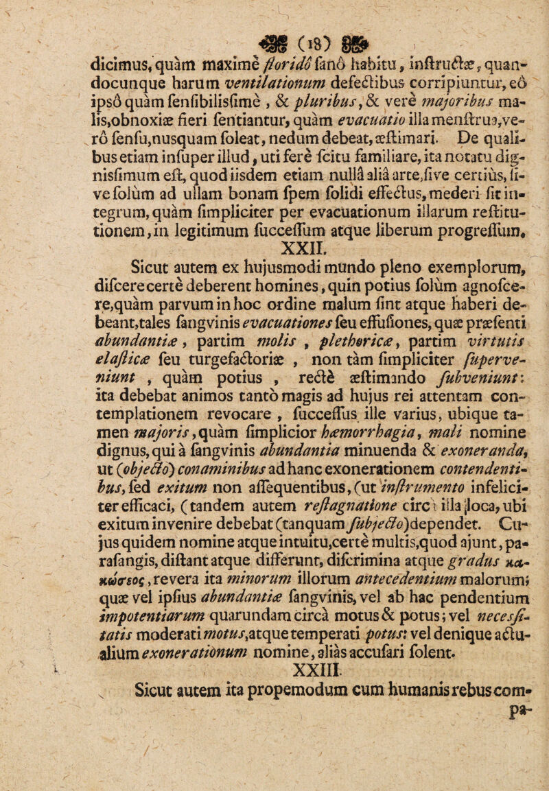 dicimus, quam maxime florido fan6 habitu , infiruCte , quan- docunque harum ventilationum defectibus corripiuntur,eo ipso quam fenfibilisfime , & pluribus ,& vere ?najoribus ma¬ lis,obnoxiae fieri fentiantur, quam evacuatio illamenftrua,ve¬ ro fenfu,nusquam foleat, nedum debeat, aeftimari. De quali¬ bus etiam infuper illud, uti fere fcitu familiare, ita notatu dig- nisflmumeft, quod iisdem etiam nulla alia arteffive certius, li¬ ve folum ad ullam bonam fpem folidi effe&us, mederi fit in¬ tegrum, quam (impliciter per evacuationum illarum reffitu- tionem,in legitimum fucceffiim atque liberum progreflum, XXII. Sicut autem ex hujusmodi mundo pleno exemplorum, difcerecerte deberent homines, quin potius folum agnofce- re,quam parvum in hoc ordine malum fint atque haberi de- beant,tales fangvinis evacuationes feu effufiones, quse praefenti abundantia, partim molis , plethorica, partim virtutis elaflica feu turgefa&oriae , non tam (impliciter fuperve- niunt , quam potius , re&& aeflimando fuhveniunti ita debebat animos tanto magis ad hujus rei attentam con¬ templationem revocare , fuccefTus ille varius, ubique ta¬ men majoris, quam fimplicior hamorrhagia, mali nomine dignus, qui a fangvinis abundantia minuenda & exoneranda, ut (objetto) conaminibus ad hanc exonerationem contendenti- busy fed exitum non afiequentibus,(ut inftrumento infelici¬ ter efficaci, (tandem autem reflagnattone circ\ illa poca, ubi exitum invenire debebat (tanquam Jub/effo)dependet. Cu¬ jus quidem nomine atque intuitu,certe multis,quod ajunt, pa- rafangis, diftant atque differunr, difcrimina atque gradus Kwcrsog, revera ita minorum illorum antecedentium malorum} quae vel ipfius abundantia fangvinis, vel ab hac pendentium impotentiarum quarundam circa motus & potus; vel necesfi- tatis moderati motus>atque temperati potus: vel denique a&u- ,alium exonerationum nomine, alias accufari folent. XXIII x Sicut autem ita propemodum cum humanis rebus com- pa-