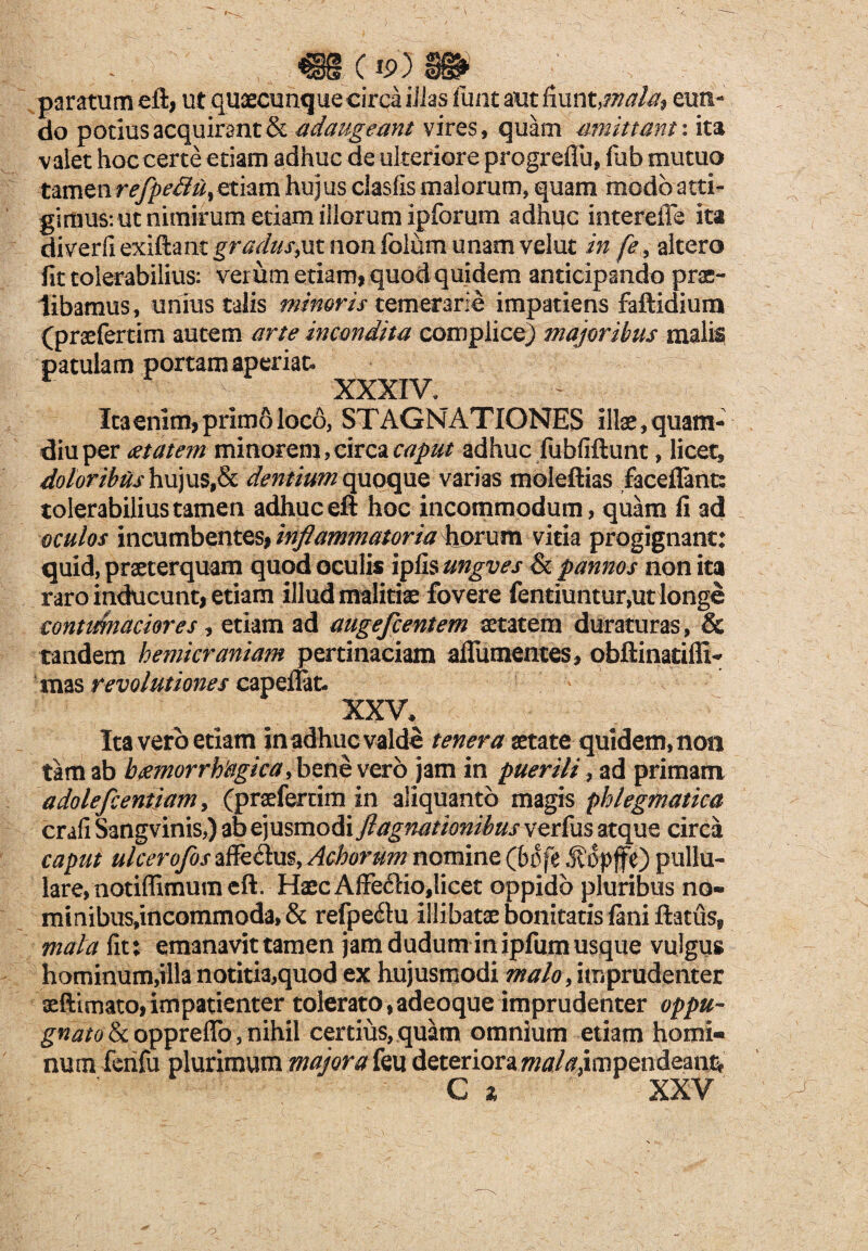 paratum eft, ut quaecunque circi iJJas funt aut fiunt,mala? eun¬ do potius acquirant & adaugeant vires, quam amittant: ita valet hoc certe etiam adhuc de ulteriore progrefiu, fub mutuo tamenrefpeS^smva hujus clasfis malorum, quam modo atti¬ gimus: ut nimirum etiam illorum ipforum adhuc interdie ita diverfi exiftanc gradus,ut non folum unam velut in fe, altero fit tolerabilius: verum etiam, quod quidem anticipando prae¬ libamus, unius talis minoris temerarie impatiens faftidiura (praeferam autem arte incondita complico) majoribus malis patulam portam aperiat. XXXIV. Ita enim, primo loco, STAGNATIONES illae, quam- diuper aetatem minorem,circa caput adhuc fubfiftunt, licet, doloribus hujus,& dentium quoque varias moleftias faceflant: tolerabilius tamen adhuceft hoc incommodum, quam li ad oculos incumbentes, inflammatoria horum vitia progignant: quid, praeterquam quod oculis ipfis ungves & pannos non ita raro inducunt, etiam illud malitiae fovere fentiuntur,ut longe contumaciores i etiam ad augefcentem aetatem duraturas, & tandem hemicraniam pertinaciam aflumentes, obftinatilli- mas revolutiones capeilat. XXV\ Ita vero etiam in adhuc valde tenera aetate quidem, non tam ab haemorrhagica, bene vero jam in puerili, ad primani adolefcentiam, (praeferam in aliquanto magis phlegmatica crafiSangvinis,) ab ejusmodi ftagnationibusvzr(\i$%tcpAQ circa caput ulcerofos affedus, Achorum nomine (bofe opffe) pullu¬ lare, notiffimum eft. HaecAffedio,licet oppido pluribus no- minibus,incommoda, & refpe&u illibatae bonitatis fani ftatusf mala fit: emanavit tamen jam dudum in ipfum usque vulgus hominum,illa notitia,quod ex hujusmodi malo , imprudenter aeftimato,impatienter tolerato, adeoque imprudenter oppu¬ gnato & oppreffo , nihil certius, quam omnium etiam homi¬ num faifu plurimum majora feu deteriora impendeant*' G x XXV