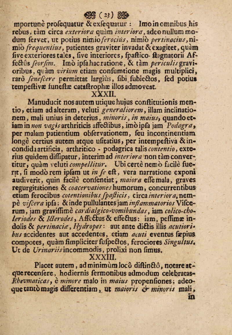 Q3(v).S& mportune profequatur & exfequatur r Imo in omnibus his rebus, tam circa exteriora quam interiora, adeo nullum mo¬ dum fervet, ut potius nimio ferocius, nimio pertinacius, ni¬ mio frequentius, patientes graviter invadat & exagitet, quam live exteriores tales, five interiores, fpaftico* ftagnatorii Af- fe&us feorfim. Imo ipfa hac ratione, & tam periculis gravi* oribus, quam virium etiam confumtione magis multiplici, raro fenefcere permittat largius, fibrfuhieQos, fed potius tempeftivae funeftae catafirophae illos admoveat. XXXIL Manuducit nos autem utique hujus conftitutionis men¬ tio, etiam ad alteram, veluti generaliorem, illam inclinatio¬ nem, mali unius in deterius, minoris, in maius, quando et- iamin non vagis arthriticis affeflibus, imo ipfa jam Podagra f per malam patientium obfervationera, feu incontinentiam longe certius autem atque ufitatius, per intempeftiva &in- condida artificia, arthritico - podagrica talis contentio, exte¬ rius quidem diflipatur, interimad interiora non tam conver¬ titur, quam veluti compellitur• Ubi certe nemo facile fue¬ rit, fi modo rem ipfam ut in fe eft, vera narratione exponi audiverit, quin facile confentiat, maiora ede mala, graves regurgitationes & coacervationes humorum, concurrentibus etiam ferocibus cotentionihus fpaflicis, circa interiora, nem¬ pe vifceraipfa; & inde pullulantes jam inflammatorios Vifce- rum, jam graviflime cardialgico+vomibundas, iam colico-cho- leriodes & 18er odes, Affe&us & effe&us: iam, peflimac in¬ dolis & pertinaci£, Hydropes: aut ante di&is illis acutiori* ^/accidentes aut accedentes, etiam acuti eventus faepius compotes, quamfimpliciterfufpe&os, ferociores Singultus♦ Ut de Urinariis incommodis, prolixi non fimus* XXXIII. Placet autem, ad minimum loco diftin&o, notare at- quereccnfere, hodiernis Termonibus admodum cekbratas- Pbevmaticasy e minore malo in maius propenfiones; adeo- que tanto magis differentiam, ut maioris & minoris mali, : ' in