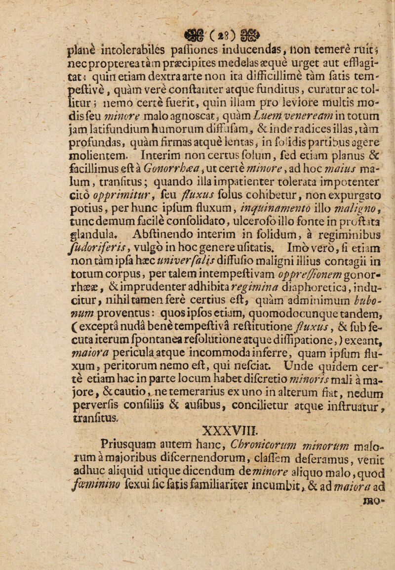 '(*s) plane intolerabiles paffiones inducendas, non temefe ruki necproptereatam praecipites medelas aeque urget aut efflagi¬ tata quiu etiam dextra arte non ita difficillime tam fatis tem- peftive , quam vere conftaiiter atque funditus, curaturae tol¬ litur ? nemo certe fuerit, quin iliam pro leviore multis mo¬ dis feu minore malo agnoscat, quam Luent veneream in totum jam latifundium humorum diffafam* & inde radices illas, tam profundas, quam firmas atque lentas / in folidis partibus agere molientem. Interim non certus folum, fed etiam planus & facillimus eft a Gonorrhoea, ut certe minore> ad hoc maius ma¬ lum , tranfitus; quando illa impatienter tolerata impotenter Gito opprimitur, feu fluxus folus cohibetur, non expurgato potius, per hunc ipfum fluxum, inquinamento illo maligno , tunc demum facile confolidato, ulcerofoillo fonte in proflata glandula, Abfimendo interim infolidum, a regiminibus fudoriferis, vulgo in hoc genere ufitatis* Imo vero, fi eti am non tam ipfi haec univerfalis diffuCio maligni illius contagii in totum corpus, per talem intempeftivam oppre/flonemgonov* rhaeae, & imprudenter adhibita regimina diaphoretica, indu¬ citur, nihil tamen fere certius eft, quam adminimum bubo¬ num proventus: quos ipfos etiam, quomodocunquetandem, (exceptanuda benetempeftiva reftitutiom fluxus, &fubfe~ cuta iterum fpontanea refolutione atque diflipatione,) exeant, maiora pericula atque incommoda inferre, quam ipfum flu¬ xum, peritorum nemo eft, qui nefeiat. Unde quidem cer¬ te etiam hac in parte locum habet diferetio minoris mali a ma¬ jore, & cautio, ne temerarius ex uno in alterum fiat, nedum perverfis confiliis & aufibus, concilietur atque inftruatur, tranfitus. XXXVIII. Priusquam autem hanc, Chroniconwj minorum malo¬ rum a majoribus difeernendorum, claflem deferamus, venit adhuc aliquid utique dicendum d zminore aliquo malo, quod feminino fexui fic fatis familiariter incumbit > & ad maiora ad IBO-