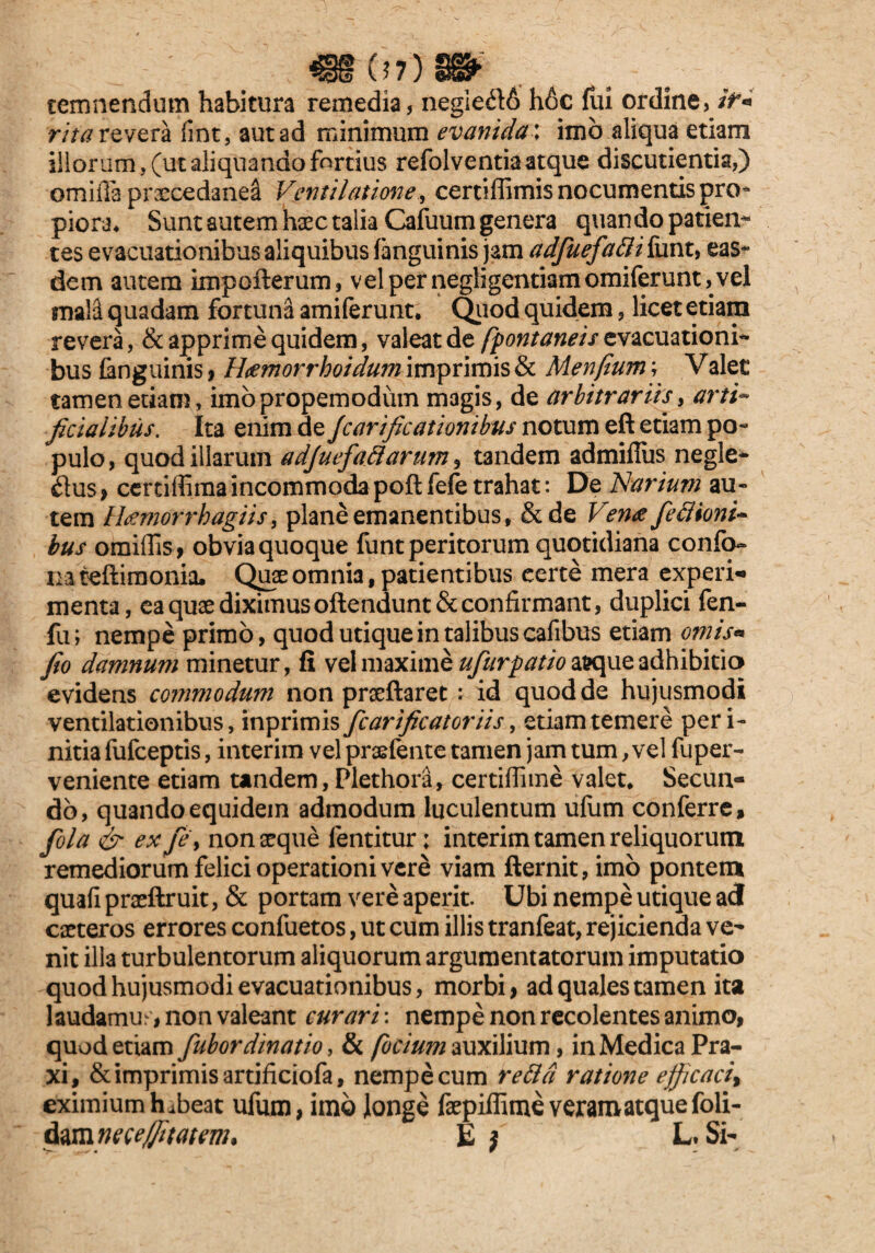 €§07)3f temnendum habitura remedia, negle£t6 h6c lui ordine, /N rita revera fint, aut ad minimum evanida: imo aliqua etiam illorum, (ut aliquando fortius refol ve ntia atque discutienda,) omifi3 prxcedane^ Ventilatione., certiffimis nocumentis pro¬ piora* Sunt autem haec talia Cafuum genera quan do patien¬ tes evacuationibus aliquibus fanguinis jam adfuefadi funt, eas¬ dem autem impofterum, velpernegligentiamomiferunt,vel mal^ quadam fortuna amiferunt. Quod quidem, licet etiam revera, & apprime quidem, valeat de (fontaneis evacuationi¬ bus {anguinis , H<emorrhoidu?n imprimis & Menfium; Valet tamen etiam, imopropemodum magis, de arbitrariis, arti¬ ficialibus. Ita enim de fcarificationibus notum eft etiam po¬ pulo, quod illarum adjuefa ftarum9 t3ndem admiffiis negle¬ ctus , certiffima incommoda poft fele trahat: De Narium au¬ tem Htfmorrhagiis, plane emanentibus, &de Ven<e fedioni- bus omiffis , obvia quoque funt peritorum quotidiana confo- mteftimonia. Quae omnia, patientibus certe mera experi- menta, ea quae diximus oftendunt «St confirmant, duplici fen- fu; nempe primo, quod utique in talibus cafibus etiam omis* fio damnum minetur, fi vel maxime ufurpatiow\\iQ adhibitio evidens commodum non praeftaret : id quod de hujusmodi ventilationibus, inprimis fcarific at oriis, etiam temere peri- nitia fufceptis, interim vel praefente tamen jam tum, vel fuper- veniente etiam tandem, Plethora, certiffime valet* Secun¬ do, quando equidem admodum luculentum ufum conferre, fola & ex fe y non aeque lentitur; interim tamen reliquorum remediorum felici operationi vere viam fternit, imo pontem quali praeftruit, & portam vere aperit. Ubi nempe utique ad caeteros errores confuetos, ut cum illis tranfeat, rejicienda ve¬ nit illa turbulentorum aliquorum argumentatorum imputatio quod hujusmodi evacuationibus, morbi , ad quales tamen ita laudamus, non valeant curari: nempe non recolentes animo, quod etiam fubordinatio, & (ocium auxilium, in Medica Pra- xi, & imprimis artificiofa, nempe cum reda ratione efficaci% eximium habeat ufum, imo longe faepiffime veram atque foli- dam ne ce/fi tat em* E } L. Si-