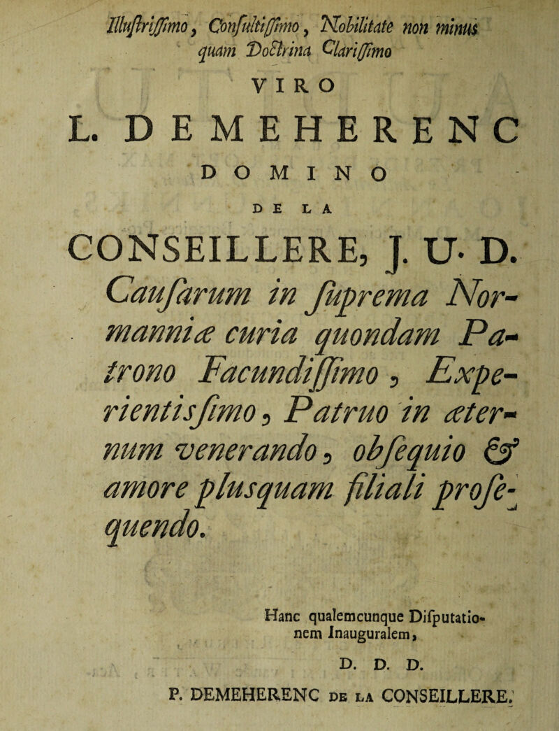 llluflrlfflmo, Confultiffimo, TSlohilitate non minui ^uam 'DoSlrinci Clari Ulmo VIRO L. DEMEHERENC DOMINO DE L A CONSEILLERE, J. U- D. Caufarum in Ju^rema Nor^ manni a curia quondam Pa^* trono Facundfjjimo ^ Expe¬ rienti s fimo 5 Patruo in ater^^ num venerando n obfequio ^ filiali profe-^ Hanc qualeracunque Difputatio* nem inauguralemi D. D. D. P. DEMEHERENC de la CONSEILLERE. amore plusquai. quendo.