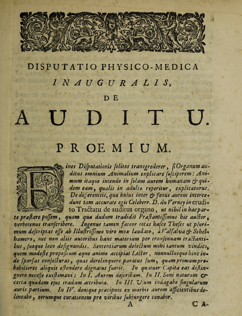 IN/IUGURALIS, D E AUDIT U. P R OE M I U M. ines DifputationU folitos transgrederer ^ ft Organum aU'- ditus omnium j^nimalium explicare fufciperem: Ani^ mum itat^ue intendo in [olam aurem humanam qui* dem eam^ qualis in adulto reperiiur^ explicaturus. De differentiis, qua hujus inter ^foetus aurem interce^ dunt tam accurate egit Celeberr. D. du Vernej/«erudi¬ to Tra6bacu de auditus organo, ut nihil in hacpar^ te praftare pojfem, quam qua dudum tradidit Praftantijfimus hic auSlor, verbotenus tranfcrihere. Ingenue tamen fateor totas hafce Thefes ut pluri-* mum defcriptas ejfe ab IlluPriffimo viro mox laudato, a f^alfalva Schel** hamero, nec non aliis autoribus hanc mater tam per tranfennam tractanti¬ bus ^ fuoque loco deftgnandts. Sententiarum deleEium mihi tantum vindico^ quem modefle propofuum aquo animo accipiat Lebior, nonnullasque htnc in¬ de fparfas conjeBuras ^ quas derelinquere paratus fum^ quam primum pro- habitiores aliquis offendere dignatus fuerit. In quituor Capita eas difin* giiere neceffe exiflimavi: In /. Aurem defer ibam. In II. Soni naturam O* certa quadam ejus tradam attributa. In III. U^um indagabo fingularum auris partium. In IC'. denique pracipuos ex morbis aurem afficientibus de¬ lineabo 5 eorumque curationem pro viribus fubjungere conabor^ C