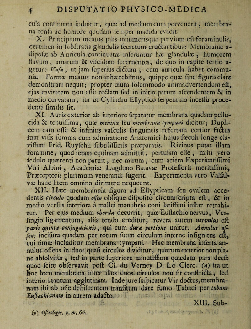 ctila continunta induitur, quas ad medium cum pervenerit, membra-» na tenfa ac humore quodam [emper madida evadit. X. Principium meatus pilis innumcrisque pervium eftforaminulis, cerumen in fubftratis giandulis fecretum eiudlantibus; Membranae a- dipofai ab Auricula continuatae inferuntur hae glandulae, humorem flavum, amarum & vifcidum fecernentes, de quo in capite tertio a- getur: Vafa^ ut jam fuperius didlum , cum auricula habet commu¬ nia. Forma’ meatus non inhaerebimus, quippe qux fine figuris clare demonfirari nequit; propter ufum folummodo animadvertendumefi:, ejus cavitatem non efle re6i:am fed in initio parum afeendentem 6c in medio curvatam, ita ut Cylindro Ellyptico ferpentino inceflli proce¬ denti fimilis fit. XI. Auris exterior ab iutcriore feparatur membrana quadam pellu¬ cida tenuifiima, qu^e meninx feu membrana tympani dicitur; Dupli¬ cem eam efie infinitis vafculis fanguineis refertam certior fa(S:us fum vifis fumma cum admiratione Anatomici hujus fieculi longe cla- xifiimi Frid. Ruyfchii fubtiliffimis praeparatis. Rivinus putat illam foramine, quod fetam equinam admittit, pertufam efle , mihi vero iedulo quasrenti non patuit, nec mirum , cum aciem Experientiffimi Viri Albini, Academiae Lugduno Batavae Profefibris meritifiimi, Frxeeptoris plurimum venerandi fugerit. Experimenta vero Valfal-» hanc litem omnino dirimere nequeunt. XII. Hxc membranula figura ad Ellypticam feu ovalem acce¬ dentis circulo quodam offeo oblique difpofito circumferipta eft , & in medio verfus interiora a mallei manubrio coni latifiimi inflar retrahi^- tur. Per ejus medium chorda decurrit, quaeEufiachionervus, Ves- lingio ligamentum, aliis tendo creditur; revera autem nervulus efi: paris quinu conjugationis y qui cum dura portione unitur. Annulus of* feus incifura quadam per totum fuum circulum interne infignitus ell, cui rimse includitur membrana tympani. Hac membrana inferta an¬ nulus ofieus in duos quali circulos dividitur , quorum exterior non pla¬ ne abfolvitiir, fed in parte fuperiore rainutifiima quiedam pars deefl: quod fcite obfervavit pofl: Ci. du Verney D. Le Clere, (a) ita ut hoc loco membrana inter illos duos circulos non fit confiribta, fed interiori tantum agglutinata. Inde jure fufpicatur V ir dodlus, membra¬ nam ibi ab ofie dehifcentem tranfiium dare fumo Tabaci per tubam Mullachianam in aurem ada61:o. XIIL Sub- |a) OjFeologk^ p, w» 66-0