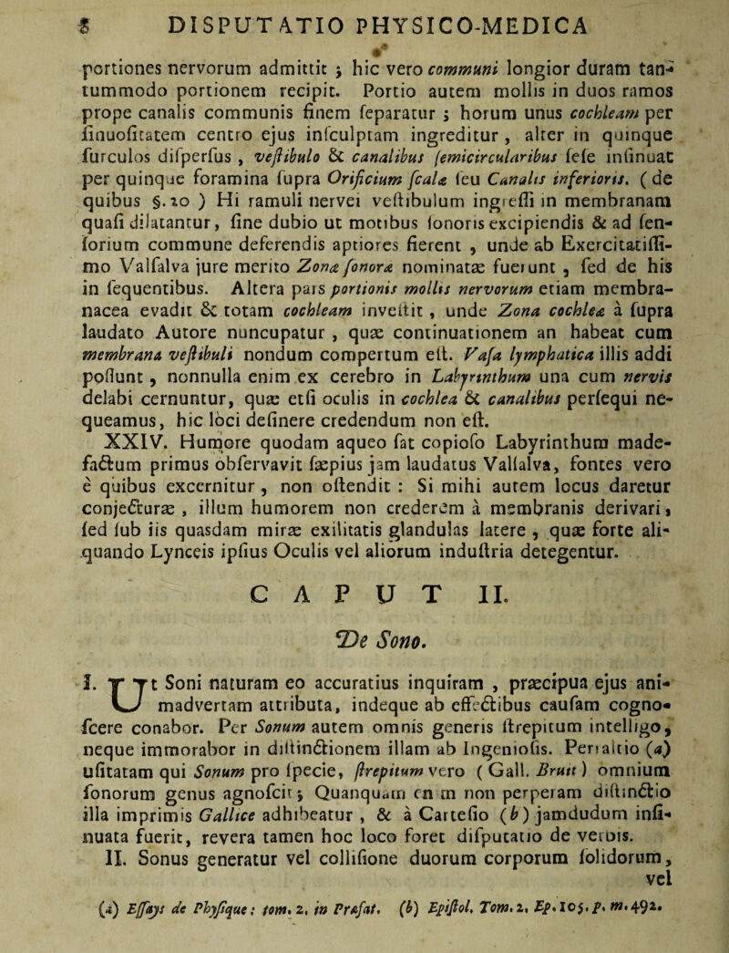 portiones nervorum admittit > hic vero longior duram tan«^ tummodo portionem recipit. Portio autem mollis in duos ramos prope canalis communis finem feparatur ; horum unus cochleam per finuoficatem centro ejus infculptam ingreditur, alrer in quinque furculos difperfus , veflibulo & canalibus (emicircularibus fele infinuaC per quinque foramina fupra Orificium fcaU ieu Canalts inferioris. ( de quibus §.xo ) Hi ramuli nervei veftibulum ingieffi in membranam quafi dilatantur, fine dubio ut motibus ionoris excipiendis & ad fen- forium commune deferendis aptiores fierent , unde ab Exercitatifli- mo Valfalva jure merito Zona fonora norninatse fuciunt , fed de his in fequentibus. Altera pars portionis mollts nervorum etiam membra¬ nacea evadit 6c totam cochleam inveftit, unde Zona cochlea a fupra laudato Autore nuncupatur , qux continuationem an habeat cum membrana vefiibuli nondum compertum ell. Fafa lymphatica illis addi poflunt, nonnulla enim cx cerebro in Lahjrtnthum una cum nervis delabi cernuntur, qua: etfi oculis in cochlea 6c canalibus perfequi ne¬ queamus, hic loci definere credendum non eft. XXIV. Humore quodam aqueo fat copiofo Labyrinthum made- fa£fum primus obfervavit Lepius jam laudatus Vallalva, fontes vero e quibus excernitur , non oftendit : Si mihi aurem locus daretur conje(5i:ur£e , illum humorem non crederem a membranis derivari % fed fub iis quasdam mir^e exilitatis glandulas latere , qute forte ali¬ quando Lynceis ipfius Oculis vel aliorum indufiria detegentur. CAPUT II. Sono. J. T Soni naturam eo accuratius inquiram , praecipua ejus ani- madvertam attributa, indeque ab efFc6libus caufam cogno- fcere conabor. Per Sonum nutem omnis generis ftrepitum intelligo, neque immorabor in dilHn6Iionem illam ab Ingeniofis. Penaitio (a) ufitatam qui Sonum pro fpecie, ftrepitum vero ( Gall. Brutt) omnium fonorum genus agnofeit j Quanquain en m non perperam diiiindtio illa imprimis Galltce adhibeatur , & a Cartefio (^) jamdudum infi- iiuata fuerit, revera tamen hoc loco foret difputaiio de verois. II. Sonus generatur vel collifione duorum corporum folidorum, vel