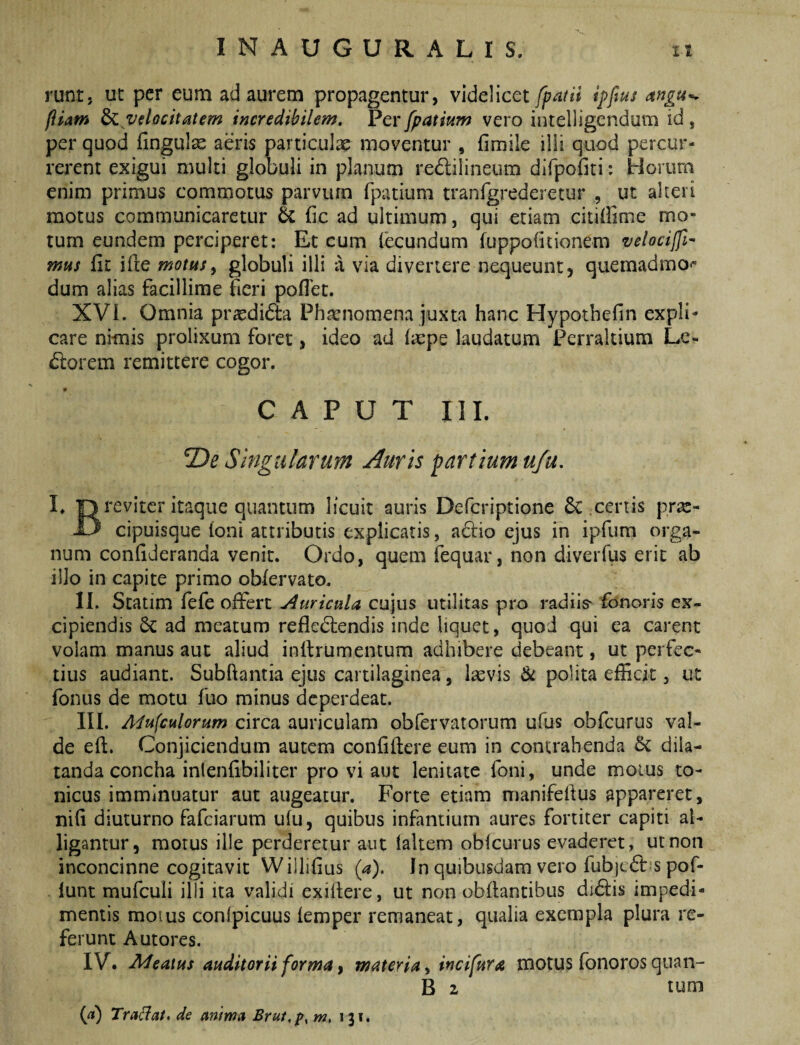 runt, ut per eum ad aurem propagentur, videlicet fpatii ipftus fiiam ^ velocitatem incredibilem. Perfpatium vero intelligendum id, per quod fingul^ aeris particulae moventur , fimile illi quod percur¬ rerent exigui multi globuli in planum redilineum dlfpofiti: Horum enim primus commotus parvum fpatium tranfgrederetur , ut akeri motus communicaretur & fic ad ultimum, qui etiam citiffime mo¬ tum eundem perciperet: Et cum fecundum fuppolitionem velocijfi- mus fit ifie motusy globuli illi a via divertere nequeunt, quemadmo*- dum alias facillime fieri poflet. XVI. Omnia prasdida Phamomena juxta hanc Hypotbefin expli¬ care nimis prolixum foret, ideo ad (repe laudatum Perrakium Le- (florem remittere cogor. CAPUT III. De Singularum Auris partium ufu, I. “Orevlter itaque quantum licuit auris Defcriptione 6c certis pra:- 13 cipuisque Ioni attributis explicatis, adio ejus in ipfum orga¬ num confideranda venit. Ordo, quem fequar, non diveiTus erit ab illo in capite primo oblervato. II. Statim fefe offert j4uricula cujus utilitas pro radiis' fdnoris ex¬ cipiendis 6c ad meatum refledlendis inde liquet, quod qui ea carent volam manus aut aliud infirumentum adhibere debeant, ut perfec¬ tius audiant. Subftantia ejus cartilaginea, lasvis & polita efficit, ut fonus de motu fuo minus dcperdeat. III. Adufculorum circa auriculam obfervatorum ufus obfcurus val¬ de eft. Conjiciendum autem confiflere eum in contrahenda 6c dila¬ tanda concha inlenfibiliter pro vi aut lenitate foni, unde moius to- nicus imminuatur aut augeatur. Forte etiam nianifefius appareret, nifi diuturno fafciarum ufu, quibus infantium aures fortiter capiti al¬ ligantur, motus ille perderetur aut laltem obfcurus evaderet, ut non inconcinne cogitavit Wiilifius (a). In quibusdam vero fub)c6i: s pof- iunt mufculi illi ita validi exiltere, ut non obflantibus di6lis impedi¬ mentis moius confpicuus femper remaneat, qualia exempla plura re¬ ferunt Autores. IV. Areatus auditorii forma y materia y incifura motus fonoros quan- B 2 tum {a) Tradat, de anima Brui,p, m, 131.