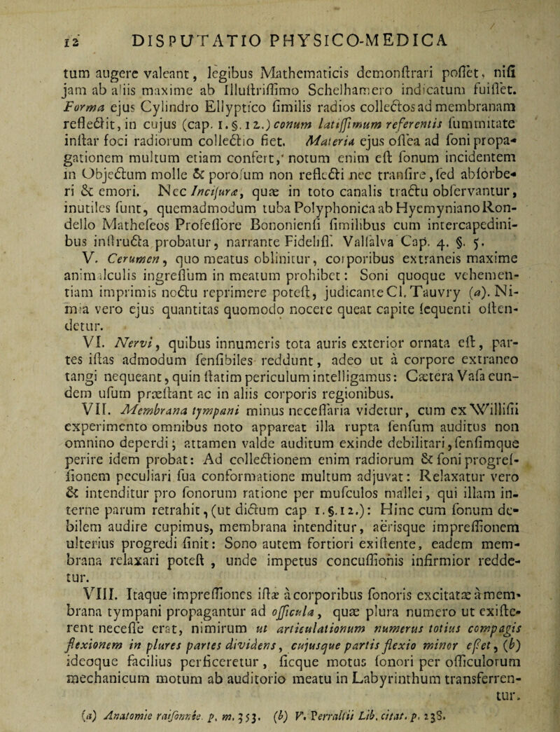 tum augere valeant, legibus Mathematicis demonfirari pofiet ^ nifi jam ab aliis maxime ab IllullrifUmo Schelhamero indicatum fuiflet. Forma ejus Cylindro Ellyptico fimilis radios coliedlos ad membranam reflediitjin cojus (cap. i.%,iz.)conHm lattffimum referentis fummitate inilar foci radiorum colledlio fiet. Materitt ejus ofiea ad foni propa¬ gationem multum etiam confert,’notum enim eft fonum incidentem in Objedlum molle porofum non reflcdli nec tranfire Add ablorbe- ri emori. Nec/w//«r^, quae in toto canalis traditi obfervantur, inutiles funt, quemadmodum tuba Polyphonicaab HyemynianoRon- dello Mathefeos Profefibre Bononienfi fimilibus cum intercapedini¬ bus infirudia probatur, narrante Fidehfl'. Valialva Cap. 4. §. 5. V. Cerumen^ quo meatus oblinitur, corporibus extraneis maxime anim dculis ingreflum in meatum prohibet: Soni quoque vehemen¬ tiam imprimis no6tu reprimere poteft, judicanteCl.Tauvry (4).Ni- m:a vero ejus quantitas quomodo nocere queat capite Icquenti olten- detur. VL Nervi ^ quibus innumeris tota auris exterior ornata cll, par¬ tes iflas admodum fenfibiles reddunt, adeo ut a corpore extraneo tangi nequeant, quin fiatimpericulumintelligamus: Ca'tera Vafa eun¬ dem ufurn proeliant ac in aliis corporis regionibus. Vir. Membrana tjmpani ^ cum exWillifii experimento omnibus noto appareat illa rupta fenfum auditus non omnino deperdi; attamen valde auditum exinde debilitarijfenfimque perire idem probat; Ad colledlionem enim radiorum &foniprogrel- fionem peculiari fua conformatione multum adjuvat: Relaxatur vero & intenditur pro fonorum ratione per mufculos mallei, qui illam in¬ terne parum retrahit,(ut didlum cap i.§, 12.): Hinc cum fonum de¬ bilem audire cupimus, membrana intenditur, aerisque imprefiionera ulterius progredi finit: Sono autem fortiori exi (lente, eadem mem¬ brana relaxari poteft , unde impetus concufiiohis infirmior redde¬ tur. VIII. Itaque imprefiiones ifi^e a corporibus fonoris excitarseamem» brana tympani propagantur ad oJfict^U y quae plura numero ut exifle- rent necefle erat, nimirum ut artkulationum numerus totius compagis flexionem in plures partes dividens, cujus^ue partis flexio minor efet, {b) ideoque facilius perficeretur, ficque motus fonori per ofllculorum mechanicum motum ab auditorio meatu in Labyrinthum transferren¬ tur. (a) Anatomte raifinrJs. i>. (h) V» Vemilfii Lth, citat, 23S.