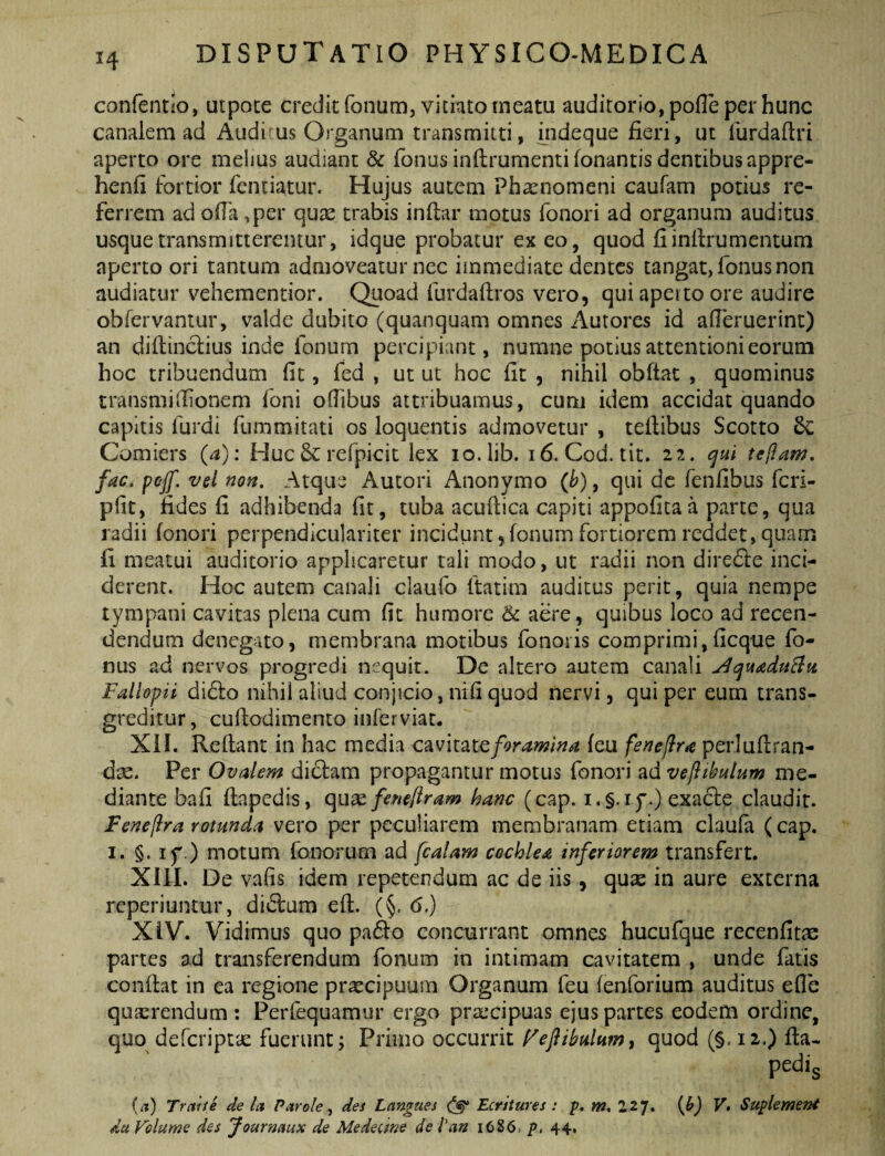 confentio, utpoce credit fonum, vitiato meatu auditorio, polle per hunc canalem ad Audi us Organum transmitti, iiideque fieri, ut lurdafiri aperto ore melius audiant & fonusinftrumentifonantis dentibus appre- henfi fortior fcntiatur. Hujus autem Phaenomeni caufam potius re¬ ferrem ad olla ,per quae trabis inllar motus fonori ad organum auditus usque transmitterentur, idque probatur ex eo, quod fiinfirumcntum aperto ori tantum admoveatur nec immediate dentes tangat, fonus non audiatur vehementior. Quoad furdallros vero, qui aperto ore audire obfervantur, valde dubito (quanquam omnes Autores id alTeruerint) an dillinctius inde fonum percipiant, numne potius attentioni eorum hoc tribuendum fit, fed , ut ut hoc fit , nihil obftac , quominus traiismifiionem foni ollibus attribuamus, cum idem accidat quando capitis furdi fummitati os loquentis admovetur , tefiibus Scotto Comiers (a): Huc5c refpicit lex lo.lib. i6. Cod. tit, 22. cjul tefiam, fac. pejf. vel non. Atque Autori Anonymo (b), qui dc fenfibus feri- plit, fides fi adhibenda fit, tuba acufiica capiti appofitaa parte, qua radii fonori perpendiculariter incidunt,fonum fortiorem reddet, quam fi meatui auditorio applicaretur tali modo, ut radii non diredle inci¬ derent. Hoc autem canali claufo (tatim auditus perit, quia nempe tympani cavitas plena cum fit humore aere, quibus loco ad recen- dendum denegato, membrana motibus fonoris comprimi,ficque fo¬ nus ad nervos progredi nequit. De altero autem canali Fallopii didlo nihil aliud conjicio, nifi quod nervi, qui per eum trans¬ greditur, cufiodimento inferviat. Xil. Reflant in hac media foramina feu feneflra perluflran- d^. Per Ovalem diclam propagantur motus fonori ad vefibulum me¬ diante bafi flapcdis, qux feneliram hanc (cap. i.§.iy.) exadle claudit. Fenejlra rotunda vero per peculiarem membranam etiam claufa (cap. I. §. if .) motum fonorum ad fcalam cochlea inferiorem transfert. XllI. De vafis idem repetendum ac de iis, quse in aure externa reperiuntur, dit5lum efl. (§. 6.) XiV. Vidimus quo pa6lo concurrant omnes hucufque recenfitas partes ad transferendum fonum in intimam cavitatem , unde fatis conflat in ea regione praecipuum Organum feu fenforium auditus efle quaerendum: Perfequamur ergo prxxipuas ejus partes eodem ordine, quo deferiptse fuerunt; Primo occurrit f^efibulumt quod (§. 12.) lla- pedis {a) Trcdte de Ict Parole, des Langues Ecritures : p. w. 227. {h) V, Suplement