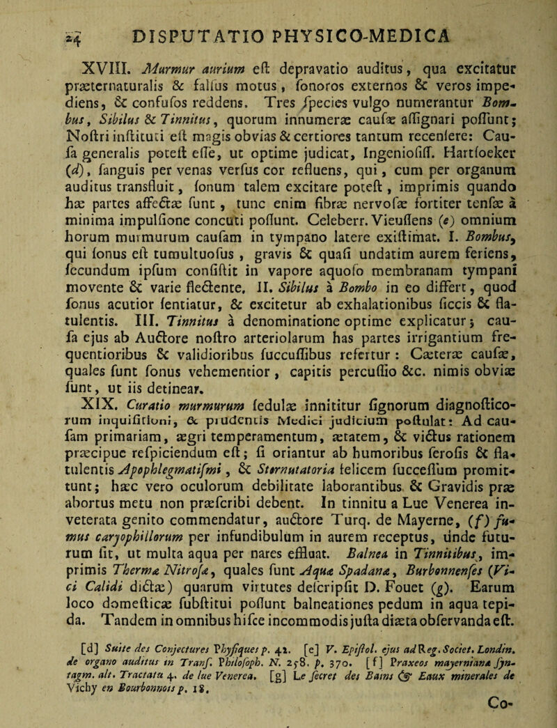 XVni. Murmur aurium efi: depravatio auditus, qua excitatUf prastcrnaturalis & faiius motus, fonoros externos & veros impe*» diens, & confufos reddens. Tres /pecies vulgo numerantur Bom» hus, Sibilus Sc 7imitus ^ quorum innumerae caufas adignari pofTunt; Noftri inftitud eil magis obvias & certiores tantum recenlere: Cau- fa generalis poceil: ede, ut optime judicat, Ingeniofid. Hartfoeker {d)^ fanguis per venas verfus cor refluens, qui, cum per organum auditus transfluit, fonum talem excitare potefl:, imprimis quando hse partes afFedtae funt, tunc enim fibrae nervofae fortiter tenfae a minima impulflonc concuti poflunt. Celeberr. Vieudens (^) omnium horum murmurum caufam in tympano latere exidimat. I. Bomhusy qui fonus eil tumultuofus , gravis 6c quad undatim aurem feriens, fecundum ipfum confidit in vapore aquofb membranam tympani movente 6c varie fledence. JI. Sibilus a Bombo in eo differt, quod fonus acutior fentiatur, & excitetur ab exhalationibus ficcis 6c fla- tulentis. III. Tinnitus a denominatione optime explicatur 5 cau- fa ejus ab Audore noftro arteriolarum has partes irrigantium fre- quentioribus 5c validioribus fuccuflibus refertur : Carceras caufse, quales funt fonus vehementior , capitis percudio &c. nimis obvis funt, ut iis detinear. XIX, Curatio murmurum fedulae innititur fignorum diagnoftico- rum inquifitiuni, 6c piudcntis Mudici judicium poftulat: Ad cau¬ fam primariam, segri temperamentum, aetatem, & victus rationem pr^cipue refpiciendum eft; fi oriantur ab humoribus ferofis & fla- X\\\cni\s j^^ophlegmatifmi ^ Stsrnutatoria iQWctm fucceflbm promit¬ tunt; hrec vero oculorum debilitate laborantibus 6c Gravidis prse abortus metu non prsefcribi debent. In tinnitu a Lue Venerea in¬ veterata genito commendatur, audore Turq. de Mayerne, mus carjophiHorum per infundibulum in aurem receptus, linde futu¬ rum fit, ut multa aqua per nares effluat. Balnea in Tinnitibusy im¬ primis Therma Nitrofa^ quales funt ^tjjua Spadana ^ Burbonnenfes {Vi-» ci Calidi di^f^e) quarum virtutes defcripfic D. Fouet {g). Earum loco domefticae fubditui poflunt balneationes pedum in aqua tepi¬ da. Tandem in omnibus hifce incommodis jufta diaetaobfervandaeft. [d] Suite des Conjectures Vhyfquesp. 41. [ej V* Epifiol. ejus ad^eg,Societ, Londin» de organo audttus tn Tranf. Vhtiofoph. N. 25-8. />, 370. [ f] Praxeos mayernianst fya- tagm. ait. Tractatu 4. de lue Venerea, [g] Le fieret des Bams EauK minerales de Vichy en Bourhnnotsp, 1$. Co-
