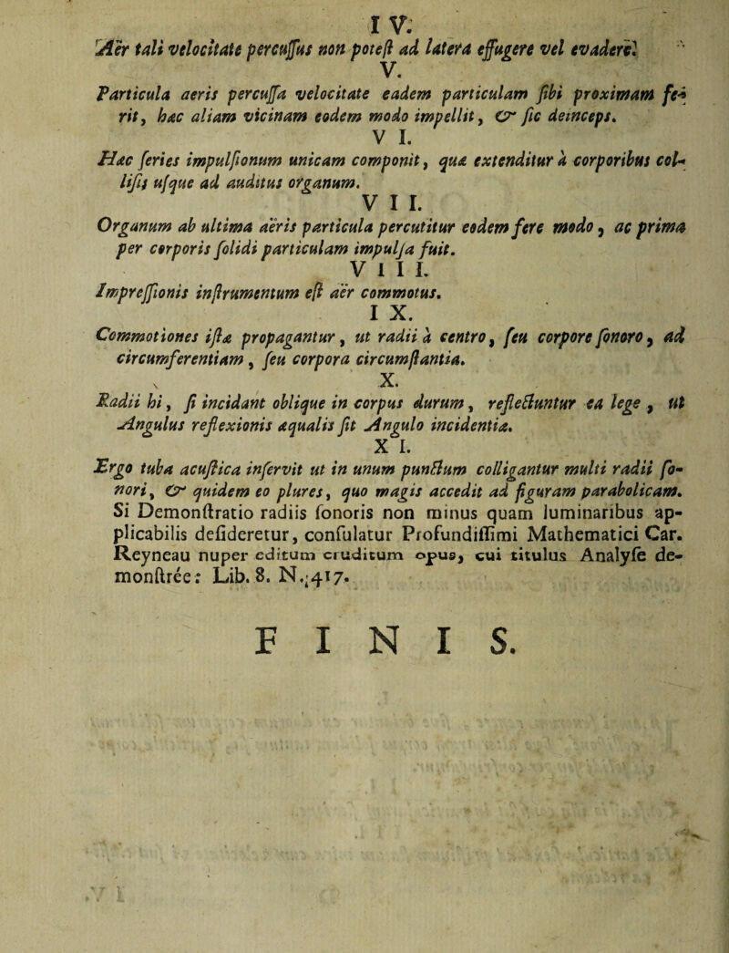 tali velocitate pereuffut non potejl ad latefa effugere vel evaderil • Particula aeris percujfa velocitate eadem particulam jihi proximam /!?•* r#>, hac aliam vicinam eodem modo impellit y Cr fic demceps» V I. Hac feries impulftonum micam componit, ^ua extenditur a corporibus coU lifif ufaue ad auditus organum, VII. Organum ah ultima aeris particula percutitur eodem fere modo ^ ac prima per corporis [olidi particulam impulja fuit. V 1 I L Imprejfionis injlrumentum e[l aer commotus, I X. Commotiones ijla propagantur y ut radii a centro ^ feti corpore finoro ^ ad circumferentiam, feu corpora circumflantia, X. Radii hi, fi incidant oblique in corpus durum, refie^untur ea lege , ut Angulus reflexionis aqualis fit Angulo incidentia, X I. dBrgo tuba acuflica infervit ut in unum punElum colligantur multi radii fo^ noriy Cr quidem eo plures, quo magis accedit ad figuram parabolicam. Si Demonftratio radiis Tonoris non minus quam luminaribus ap- plicabilis defideretur, confulatur Profundiflimi Mathematici Car. Reyneau nuper editum eruditum opusj cui titulus Analyfe de- monftrce; Lib. 8. N.^4t7. BINIS. 1