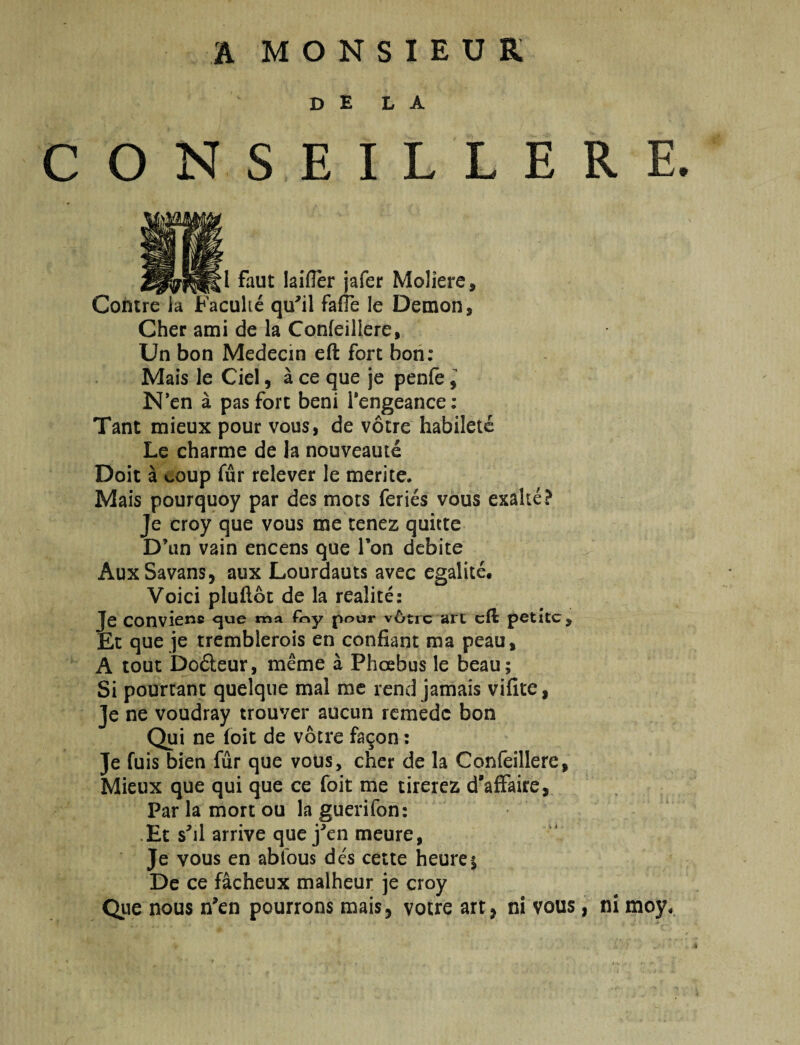 a MONSIEUK D E L A ONSEILLERE. l faut laifler jafer Moliere, Conire ia jFaculie qu''il fafTe le Demon, Cher ami de la Confeillere, Un bon Medecin eft fort boii: Mais le Ciel, a ce que je penfe i N*en a pas fort beni Tengeance: Tant mieux pour vous, de vocre habiletc Le charme de la nouveaute Doit a coup fur relever le merite. Mais pourquoy par des mors feries vous exalte? Je croy que vous me cenez quitte D’un vain encens que Ton debite AuxSavans, aux Lourdauts avec egalite. Voici pluftot de la realite: Je convienc ma f«y pour v6tic art cft petite. Et que je tremblerois en confiant ma peau, A tout Dofteur, meme a Phoebus le beau; Si pourtant quelque mal me rend jamais vifite, Je ne voudray trouver aucun remede bon Qui ne foit de votre fa^on: Je fuis bien fur que votis, cher de la Confeillere, Mieux que qui que ce foit me tirerez d'afFaire, Par la mort ou la guerifon: ,Et s^il arrive que j^^en meure, Je vous en abfous des cette heurej De ce facheux malheur je croy Que nous n'en pourrons mais, votre art, ni vous, ni moy.