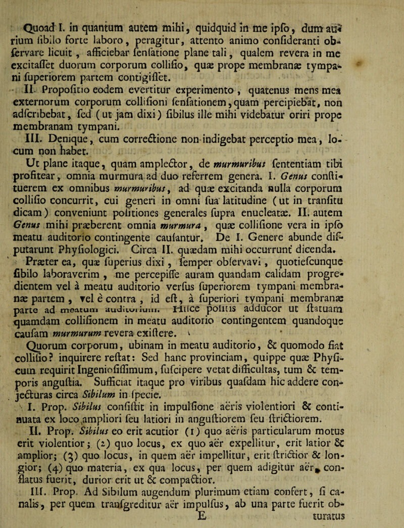 Quoad I. in quantum autem mihi , quidquid in me ipfb, dum aul rium libilo forte laboro, peragitur, attento animo confideranti ob-i fervarc licuit, afficiebar fcnfatione plane tali, qualem revera in mc excitaflTet duorum corporum collifio, quae prope membran® tympa^ ni fuperiorem partem contigiflet. II. Propolitio eodem evertitur experimento , quatenus mens mea externorum corporum collifioni fenfationem,quam percipiebat, non adfcribebat, fed (ut jam dixi) fibilus ille mihi videbatur oriri prope membranam tympani, IIL Denique, cum correftione non indigebat perceptio mea, Io- cum non habet. Ut plane itaque, quam ampledlor, de fnumurihus fententiam tibi profitear, omnia murmura ad duo referrem genera. I. Genhs consti¬ tuerem ex omnibus murmurihiiS y ad quae excitanda aulla corporum collifio concurrit, cui generi in omni fua'latitudine (ut in tranfitu dicam) conveniunt politiones generales fupra enucleatae. II. autem Genus mihi praeberent omnia murmura, quae collifione vera in iplb meatu auditorio contingente caulantur» De I. Genere abunde dif* putarunt Phyfiologici. Circa II. quaedam mihi occurrunt* dicenda. Pr®ter ea, quae fuperius dixi , femper obfervavi, quotiefcunque Cbilo laboraverim , me percepilfe auram quandam calidam progre» dientem vel a meatu auditorio verfus fuperiorem tympani membra-» n® partem , vel e contra , id efl:, a fuperiori tympani membran® parte ad me^itunr» uuUiic»i luiu. tdiice politis adducor ut llatuam quamdam collifionem in meatu auditorio contingentem quandoque caufam murmurum revera exi fi ere. ^ Quorum corporum, ubinam in meatu auditorio, & quomodo fiat collifio? inquirere reftat: Sed hanc provinciam, quippe qu® Phyll¬ eum requirit Ingeniofiffimum, fufeipere vetat difficultas, tum & tem¬ poris angullia. Sufficiat itaque pro viribus quafdam hic addere con-* je61:uras circa Sibilum in Ipecie. I. Prop. Sibilus confidit in impulfione aeris violentiori 8c conti¬ nuata ex loco,ampliori feu latiori in anguftiorem feu ftridliorem. II. Prop. Sibilus eo erit acutior (i) quo aeris particularum motus erit violentior; (2) quo locus, ex quo aer expellitur, erit latior 6c amplior; (5) quo locus, in quem aer impellitur, eritftridior & lon¬ gior; (4) quo materia, ex qua locus, per quem adigitur aercon¬ flatus fuerit, durior erit ut 6c compaflior. in. Prop. Ad Sibilum augendum plurimum etiam confert, fi ca¬ nalis, per quem tranfgrcditur aer irapulfus, ab una parte fuerit ob^ E turatus