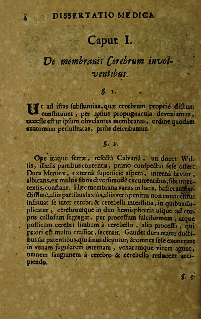 ** ■' • 'v. V • f * ’ ■ • . ' Caput I. membranis Cerebrum ventibus, §• i • © Wt ad iftas fubftantias,quas cerebrum proprie di dum conftituunt , per ipfius propugnacula deveniamus» neceflecftutipfum obvelantes membranas» ordine quodam anatomico perluftrataa, prius deferihamus. §. 2. Ope itaque ferra:, refefti Calvaria, uti docet WiU lis» illrefis partibus contentis, primo confpe&ui fefc offert: Dura Meninx, externi fuperficie afpera, interni laevior, albicans,ex multis fibris diverfimode excurrentibus,fibi inter¬ textis, conflans. Haec membrana variis in locis, baficran#ar- difllme,aliis partibus laxiu9,aliis vero penitus non conneraiir infinuat fe inter cerebri & cerebelli intcrftitia,in quibus du¬ plicatur , eerebrumque in duo hetnisphoeria ufque ad cor¬ pus callofum fegregat, per proceffum falciformem , atque pofticum cerebri limbum a cerebello , alio proceffu , qui priori eft multo craffior, fecernk. Gaudet dura mater dudi- bus fat patentibus,qui finus dicuntur, & omnes fefe exonerant in venam jugularem internam , venarumque vicem agunt,, omnem fanguinem a cerebro 6e cerebello reducem acci- w • ♦ i jTJ