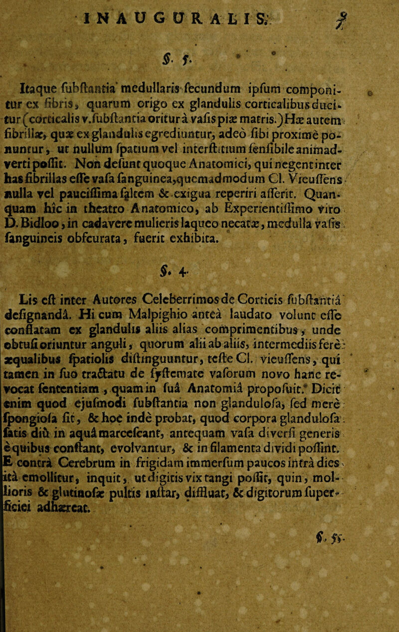 0 INAUGDR Ali IS; f , S- f. *’ Itaque fubftantia medullaris fecundum ipfum componi- turex fibris ^ quarum origo ex glandulis corticalibus duci¬ tur (corticalis v.fubftantia oritur a vafis piae matris.)Hae autem fibrillae* quas ex glandulis egrediuntur, adeo fibi proxime po- jnintury ut nullum fpatium vel interftmum fenfibile animad¬ verti poffit. Non defunt quoque Anatomici, qui negentinter hasfibrillas effevafafanguinea,quemadmodum Cl. Vreuflens nulla vel pauciffimafjltcm &.exigua reperiri aflerit. Quam quam hic in theatro Anatomico, ab Experientifflmo viro D. Bidloo, in cadavere mulieris laqueo necata, medulla valrs fanguincis obfcurata, fuerit exhibita. §> 4 Lis eft inter Autores Celeberrimos de Corticis fubflantii dcfignandl Hi cum Malpighio antea laudato volunt efle conflatam ex glandulis aliis alias comprimentibus, unde obtufioriuntur anguli, quorum alii ab aliis, intermediis feret «qualibus fpatiolis diftmguuntur, tefteCI. vieuffens, qui tamen in fuo tra&atu de ffftemate vaforum novo hanc re¬ vocat fententiam, quam in fua Anatomia propofuit; Dicit enim quod ejufmodi fubftantia non glandulofa, fed mere fpongiofa fit , &hoe inde probat, quod corpora glandulofa fatis diu in aqulmarcefcant, antequam vafa diverfi generis e quibus conflant, evolvantur, Sc in filamenta dividi poflint. E contra Cerebrum in frigidam immerfum paucos iiltra dies ith emollitur, inquit, ut digitis vix tangi polii r, quin, mol¬ lioris 6c gUitiaofe pultis mftar, diffluat, & digitorum fuper- ficici adhsrcat f, ff*