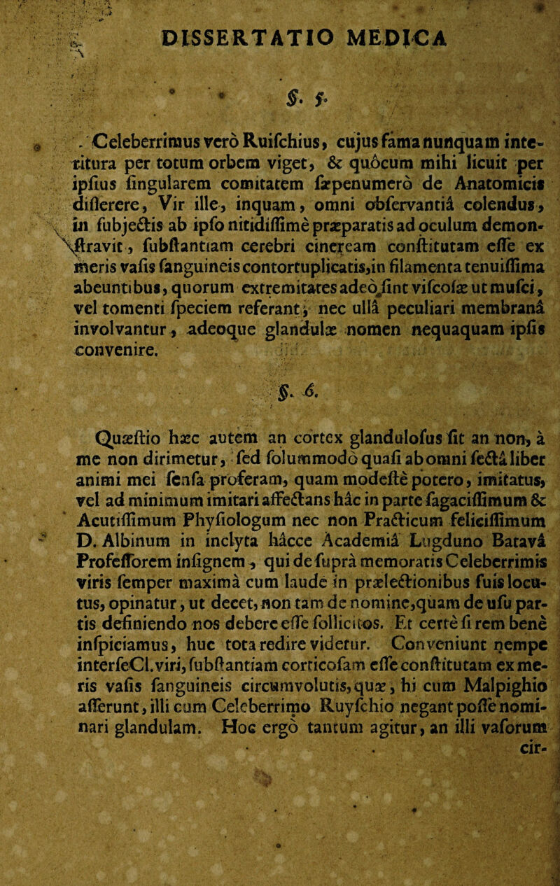 \'\ / /Celeberrimus vero Ruifchius, cujus fama nunquam inte¬ ritura per totum orbem viget, & quocum mihi licuit per ipfius lingularem comitatem fxpenumero de Anatomicis diflerere, Vir ille, inquam, omni obfervantid colendus, in fubje&isab ipfo nitidiffime praeparatis ad oculum demon- \ftravit, fubftantiam cerebri cineream conftitutam effe ex meris vafis fanguineiscontortupljcatis,in filamenta tenuiffima abeuntibus, quorum extremitatesadeojint vifcofx utmufei, vel tomenti fpeciem referant y nec ulli peculiari membrani involvantur , adeoque glandulae nomen nequaquam iplis convenire. Quaeftio hxc autem an cortex glandulofus fit an non, a me non dirimetur, fed folummoddquafiabomnifeflaliber animi mei fcnfa proferam, quam modefte potero, imitatus, vel ad minimum imitari affe&ans hic in parte fagaciflimuns & Acutiffimum Phyfiologum nec non Pra&icum feliciflimum D. Albinum in inclyta hacce Academii Lugduno Batavi Profefforcm infignem, qui defupra memoratis Celeberrimis viris femper maxima cum laude in praeleftionibus fuis locu¬ tus, opinatur, ut decet, non tam de nomine,quam de ufu par¬ tis definiendo nos debere efle follic i cos. Et certe fi rem bene infpiciamus, huc tota redire videtur. Conveniunt nempe interfeCl. viri, fubftantiam corticofam efle conftitutam ex me¬ ris vafis fanguineis circumvolutis, quse, hi cum Malpighio afferunt , illi cum Celeberrimo Ruyfchio negant pofie nomi¬ nari glandulam. Hoc ergo tantum agitur, an illi vaforum a