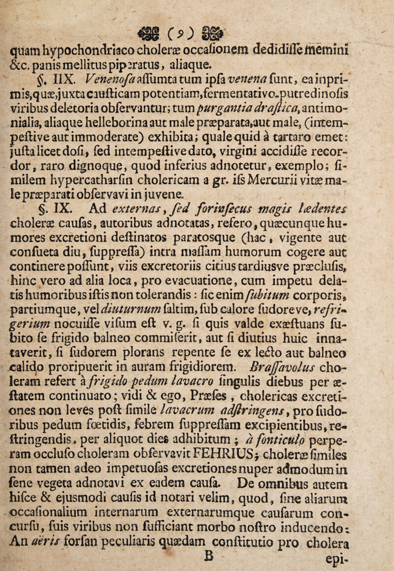 m (>) m quam hypochondriaco cholerae occationem dedidifie memini &c. panis mellitus piperatus, aliaque. §, IIX. Venemfazffiimutum ipfavenenaCunt, eainpri- mis,q uae, juxta caufticam potentiam,fermentativo-putredinolis viribus deletoria obfervantur; tum purgantiadraftica, antimo- nialia, aliaque helleborina aut male praeparata,aut male, (intem- peftive aut immoderate) exhibita; quale quid a tartaro emet: jufta licet doli, fed intempeftive dato, virgini accidide recor¬ dor, raro dignoque, quod inferius adnotetur, exemplo; fi- milem hypercatharlin cholericam a gr. iis Mercurii vitae ma¬ le praeparati obfervavi in juvene. §. IX. Ad externas, fed forinfecus magis Ledentes cholerae caufas, autoribus adnotatas, refero, quaecunque hu¬ mores excretioni deftinatos paratosque (hac, vigente aut confueta diu, fupprefla) intra mailam humorum cogere aut continere poflimt, viis excretoriis citius tardiusve praeclulis, hiilc vero ad alia loca, pro evacuatione, cum impetu dela¬ tis humoribus iftis non tolerandis: lic enim fubitum corporis, partiumque, vel diuturnum faltim, fub calore fudoreve, refri~ gerium nocuifle viliim eft v. g. Ii quis valde exaeftuans lii- bito fe frigido balneo commilerit, aut li diutius huic inna¬ taverit, li fudorem plorans repente le ex leflo aut balneo calido proripuerit in auram frigidiorem. Brajfavolus cho¬ leram refert a frigido pedum lavacro lingulis diebus per x- ftatem continuato; vidi & ego, Praefes, cholericas excreti- onesnon leves poli fimile lavacrum adftringens, pro fudo- ribus pedum foetidis, febrem fuppreflam excipientibus,re- ftringendis , per aliquot dies adhibitum; d fonticulo perpe¬ ram occlufo choleram obfervavit FEHRIUSj cholerae fimiles non tamen adeo impetuofas excretiones nuper admodum in lene vegeta adnotavi ex eadem caula. De omnibus autem hifce & ejusmodi caulis id notari velim, quod, frne aliarum occafionalium internarum externarumque caufarum con- curfu, fuis viribus non fufficiant morbo noftro inducendo i An aeris forfan peculiaris quaedam conftitutio pro cholera B - epi-