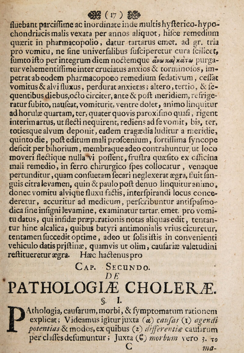 fluebant parciflitne ac inordinate inde multis hyfterieo- hy po- chondriacismalis vexata per annos aliquot, hilce remedium quaerit in pharmacopolio, datur tartarus emet, ad gr. tria pro vomitu, ne fine univerfalibus fufciperetur cura Icilicet» fumto ifto per integrum diem nodemque am xa} xdr® purga¬ tur vehementiflime inter cruciatus anxios & tormtnolos, im¬ petrat ab eodem pharmacopoeo remedium fedativum, cefiac vomitus & alvi fluxus, perdurat anxietas; altero, tertio, &fe- quentibus diebus,odo circiter, ante & poft meridiem, refrige¬ ratur fubito, nauleat, vomiturit, ventre dolet, animo linquitur ad horulse quartam, ter, quater quovis paroxifino quali, rigent interitu artus, utfledi nequirent, rediens ad fe vomit, bis, ter, totiesquealvum deponit, eadem tragaedialuditur a meridie, quinto die, poft editum mali profcenium, fortiflima fyncope deficit per bihorium, membraque adeo contrahuntur ut loco moveri fledique nullavi poflent,fruftra quaefito ex officina mali remedio, in ferro chirurgico fpes collocatur, venaque pertunditur, quam confuetam fecari neglexerat aegra, fuit fan- guis citra levamen, quin & paulo poft denuo linquitur animo, donec vomitu alvique fluxu fadis, interfpirandi locus conce¬ deretur, accuritur ad medicum, perfcribuntur antilpalino- dica line infigni levamine, examinatur tartar. emet, pro vomi¬ tu datus, qui infidae praeparationis notas aliquas edit, tenean¬ tur hinc alcalica, quibus batyri antimonialis vrius cicuretur, tentamenfuccedit optime, adeo ut folisiftis in convenienti vehiculo datis prjftinae, quamvis ut olim, caufariae valetudini reftitueretur aegra. Hasc hadenus pro C ap. Secundo. PATHOLOGICE CHOLERJE. §• I. Athologia, caufarum, morbi, & fymptomatum rationem explicat; Videamus igitur juxta (a,) caufas (i) agendi potentias & modos, ex quibus (2) different ite caufarum perclaflesdefumuntur; juxta (Qj morbum vero $. T0 C > ma-
