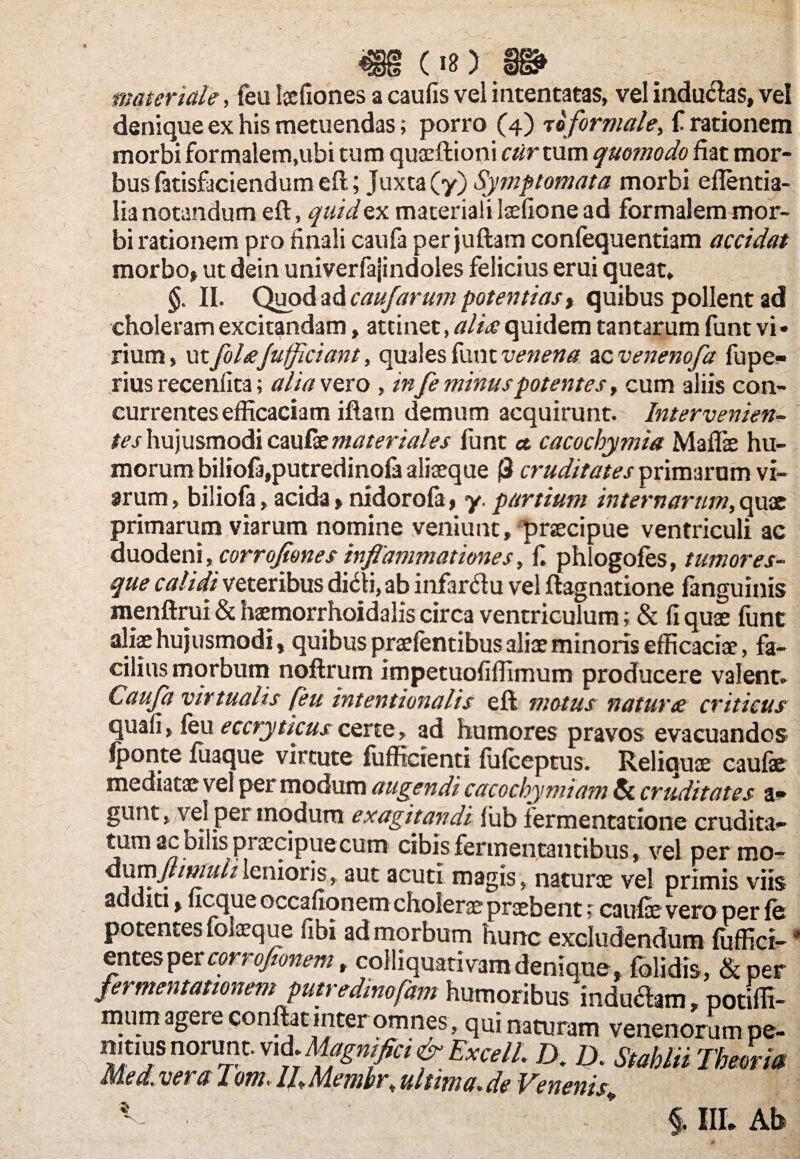 materiale, feu Iaefiones a caufis vel intentatas, vel indu&as, vel denique ex his metuendas; porro (4) t0 formale, i rationem morbi formalem,ubi tum quaeftioni cartum quomodo fiat mor¬ bus fatisficiendum eft; Juxta (y) Symptomata morbi eflentia- lia notandum eft, quid ex materiali laefione ad formalem mor¬ bi rationem pro finali caufa per juftam confequentiam accidat morbo, ut dein univerfajindoles felicius erui queat, §. II. Quod ad caufarum potentias t quibus pollent ad choleram excitandam, attinet, alia quidem tantarum funt vi • rium, ut filajufficiant, quales funt venena zcvenenofa fupe- rius recenfita; alia vero , infe minus potentes, cum aliis con¬ currentes efficaciam iftam demum acquirunt. Intervenien¬ tes hujusmodi cmGztnateriales funt ct cacochymia Maffie hu¬ morum biliofa,putredinofa aliteque (3 cruditates primarum vi¬ arum , biliofa, acida > nidorola, y. partium internarum, quae primarum viarum nomine veniunt, praecipue ventriculi ac duodeni, corrojjones inflammationes, fi phlogofes, tumores¬ que calidi veteribus di&i, ab infar&u vel ftagnatione fanguinis menftrui & haemorrhoidaliscirca ventriculum; & fi quae funt aliae hujusmodi, quibus praelentibus aliae minoris efficaciae, fa¬ cilius morbum noftrum impetuofiffimum producere valent» Caufa virtualis feu intentionalis eft motus natura criticus quafi, feu eccryttcuscerte, ad humores pravos evacuandos fponte fuaque virtute fufficienti fuiceptus. Reliquae caulae mediatae vel per modum augendi cacochymiam & cruditates a» gunt, vel per modum exagitandi liib fermentatione crudita¬ tum ac bilis p; cccipuecum cibis fermentantibus, vel per mo- dnmjlimuiilcnioxh, aut acuti magis, naturae vel primis viis additi, ucque occafionem cholerae praebent; caulae vero per fe potentes folaeque fibi ad morbum hunc excludendum fuffici- * * cp^iquap vam denique, folidis, &per §. III. Ab