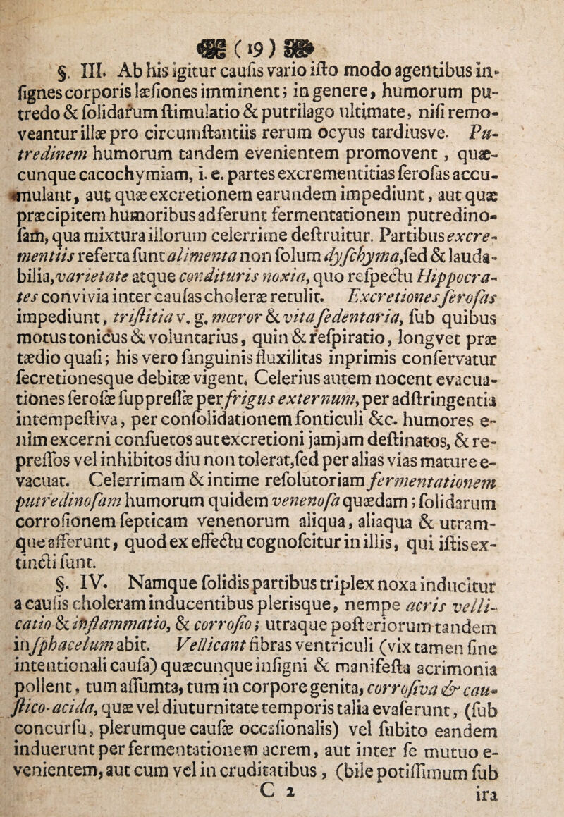 «1(19 )£» §. III. Ab his igitur caulis vario ifto modo agentibus in» fignes corporis Isefiones imminent; in genere, humorum pu¬ tredo & folidafum ftimuiatio & putrilago ultimate, nili remo¬ veantur illae pro circumftantiis rerum ocyus tardiusve. Pu¬ tredinem humorum tandem evenientem promovent, quae¬ cunque cacochymiam, i. e. partes excrementitias ferofas accu- «mulanc, aut quae excretionem earundem impediunt, aut quae praecipitem humoribus adferunt fermentationem putredino- fam, qua mixtura illorum celerrime deftruitur. Partibus excre- mentiis referta funt alimenta non folum dyfchymafeA & lauda¬ bilia, atque condituris noxia, quo refpe<51u Hippocra¬ tes convivia inter caulas cholerae retulit. Excretiones ferofas impediunt, trijlitia v. g, moeror & vitafe dentaria, fub quibus motus tonicus & voluntarius, quin & refpiratio, longvet prae taedio quali; his vero fanguinis fluxilitas inprimis con fervatur fecretionesque debitae vigent. Celerius autem nocent evacua¬ tiones ferolae fuppreflae per'frigus externum, per adftringentia intempeftiva, per confolidationem fonticuli &c. humores e- nim excerni confuetos autexcretioni jamjam deftinatos, & re- preflos vel inhibitos diu non tolerat,fed per alias vias mature e- vacuat. Celerrimam & intime vtfoVatonzm fermentationem putredinofam humorum quidem venenofaquaedam; folidarum corrolionem fepticam venenorum aliqua, aliaqua & utram¬ que afferunt, quod ex effe&u cognofcitur in illis, qui iftisex- t i neti funt. §. IV. Namque folidis partibus triplex noxa inducitur a caulis choleram inducentibus plerisque, nempe acris velli¬ catio & inflammatio, & corrofio; utraque pofteriorum tandem in fphacelum abit. Vellicant fibras ventriculi (vix tamen fine intentionali cnufa) quaecunque infigni & manifefta acrimonia pollent, tum aflumta, tum in corpore genita, corrofva & cau- ftico-acida, quae vel diuturnitate temporis talia evaferunt, (fub concurfu, plerumque caufae occsfionalis) vel fubito eandem induerunt per fermentationem acrem, aut inter fe mutuo e- venientem, aut cum vel in cruditatibus, (bile potiflimum fub C i ira