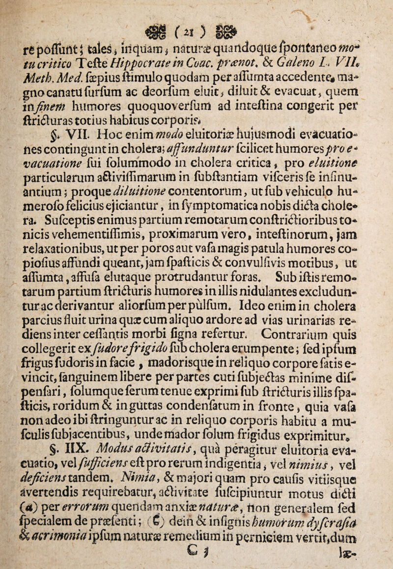 A~S m (* ) m . re poffunt t cales, iiiquam, naturae quandoque fpontaneo mo¬ tu critica Tefte Hippocrate in Coae, preenot. & Galeno L > VlU Meth. Med. faepius ftimulo quodam peraffumta accedente* ma- gnocanatilfurfum ae deorfum eluit* diluit & evacuat, quem in finerh humores quoquoverfum ad inteftina congerit pef ftritfluras totius habitus corporis* VII. Hoc mimmodoeluitofisehujusmodi evacuatio¬ nes contingunt in cholera; affunduntur fcilicet humorese* vacuatione fui folu trimodo in cholera critica» pro eluitiona particularum a&iviflimarum in fubftantiam vifceris fs insinu¬ antium ; proque diluitione contentorum, ut fub vehiculo hu- merofo felicius ejiciantur, in fymptomatica nobis dida chole* ra. Sulceptis enimuspartium remotarum conftri&ioribus co¬ nicis vehementiflimis, proximarum vero, inteftinorum, jam relaxationibus, ut per poros aut vafa magis patula humores co- piolius affundi queant, jam fpafticis & convulflvis motibus, ut affumta, affufa elutaque protrudantur foras. Sub iftis remo¬ tarum partium ftriduris humores in illis nidulantes excludun¬ tur ac derivantur aliorfumper pulfutn, Ideo enim in cholera parcius fluit urina qua: cum 3liquo ardore ad vias urinarias re¬ diens inter ceflaptis morbi figna refertur. Contrarium quis collegerit ex[udore frigido flib cholera erumpente; fed ipfum frigus flidoris in facie , madorisque in reliquo corpore fatis e- vincit, fanguinera libere per partes cuti fubje&as minime dif- penfari, folumque ferum tenue exprimi fub ftri&uris illis fpa¬ fticis, roridum & in guttas condenfatum in fronte, quia vafa non adeo ibi ftringuntur ac in reliquo corporis habitu a rau- fculis fubjacentibus, unde triador folum frigidus exprimitur» §. IIX. Modus activitatis, qua peragitur eluitoria eva¬ cuatio, vel fufficiens eft pro rerum indigentia * vel nimius, vel deficiens tandem. Nimia, & majori quam pro caufis vitiisque avertendis requirebatur, a^ivifate fulcipiuntur motus di&i (rt) per errorum quendam anxioe natura, fion generalem fed fpecialemde praefend; (£) dein&infignishumorum dyficrafia acrimonia ipfum natur» remedium in perniciem vertit,dum C $ )»-
