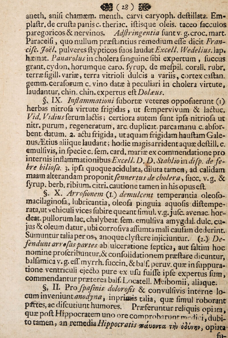 «(*»)» aneth. anili chamaem. menth. carvi caryoph. deftillata. Em* plaftr.de crufta panis c.theri3c. iftisque oleis, taceo facculos paregoricos & nervinos. Adflringentia funt v- g. croc. mart. Paracelli, quo nullum praeftantius remedium efle dicit Fran- cifc. fdcL pulveresftypticos fuos laudatExcell. Wedelius. lap« haemat. Vanar olus in cholera (anguine (ibi expertum , fuccus grant. cydon, horumque caro, fyrup. de mefpil. corall. rubr, terrae figill. variae, terra vitrioli dulcis a variis, cortexcaftan. gemm. ceraforum c. vino datae a peculiari in cholera virtute, laudantur, chin, chin. expertus eft Doleeus. §. IX. Inflammationi fubortse veteres oppofuerunt (i) herbas nitrofa virtute frigidas , ut fempervivum & la<ftuc. Vid, Vidius ferum laftis; certiora autem funt ipfa nitriofa ut mtr, purum, regeneratum, arc. duplicat, parca manu c.abfor- bent-datum. 3. a6tu frigida, ut aquam frigidam hauftamGale- nus/Etius aliique laudant; hodie magis arrident aquae deftill» c. emulfivis, in fpecie c. fem. card. mariae ex commendatione pro internis inflammationibus Excell. D. D, Stabho in difp. de fe¬ bre biliofa. 3, ipfa quoqueacidulata,diluta tamen, ad calidam maam alterandam proponit fennertus de cholera, fuce. v. g, 8c fyrup, berb, ribium» citri, cautione tamen in his opus eft. §. X. Arroflonem (1.) demulcent temperantia oleofo- macilaginofa, lubricantia, oleofa pinguia aquofis diftempe- rata,ut vehiculi vices fubire queant fimul. v.g, ju(c. avenae, hor- deat. pullorum lac. chalybeat. fem. emulliva amygdal. dulc. cu¬ ji13 ot oleum datur, ubi corroliva aflumta mali caulam dederint. Sumuntur talia per os-, anoque clyftere injiciuntur. (2.) De¬ fendunt arr«fas partes ab ulceratione feptica, aut faltim hoc nomine profcribuntur,& confoiidationem praeftare dicuntur, ballamica v.g. elfmyrrh. fuccin.& baf. peruv.quae infuppura- tione ventriculi ejecto pure ex ufu fuifle ipfe expertus fum, commendantur prnerea balf. Locatell. Meibomii, aliaque. A* . fpafmts dolorojis & convuifivis interne lo- ~^~odynai inpriaais talia, quae fimul roborant pmes, ac difeutiunt humores. Praeferuntur reliquis opiara, quae poft Hippocratem uno ore comprobartmr m-fi •{ dubi¬ to tamen, an remedia Hippocratis wdvona tw Uvm, opiata fu-