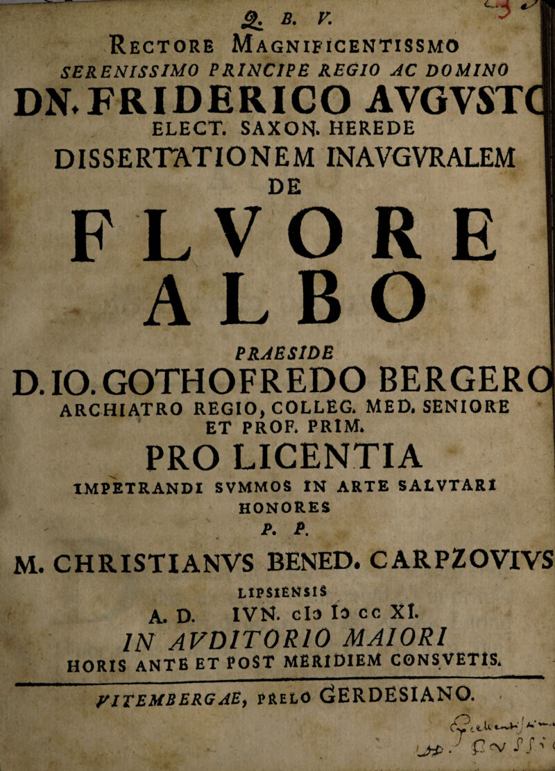 g. B. V. ^1 Rectore Magnificentissmo I SERENISSIMO PRINCIPE REGIO AC DOMINO I DN.FRIDERICO AVGVSTQ ELECT. SAXON. HEREDE | DISSERTATIONEM INAVGVRALEM I DE FLVORE ALBO PRAESIDE D. IO. GOTHOFREDO BERGERO ARCHIATRO REGIO, COLLEG. MED. SENIORE ET PROF. PRIM. PRO LICENTIA IMPETRANDI SVMMOS IN ARTE SALVTARI HONORES A P. M. CHRISTIANVS BENED. CARPZOVIVS LmiENSlS A. D. 1VN. clo io cc XI. IN AVDIT0R10 MAIORI HORIS ANTE ET POST MERIDIEM CONSVETIS, yiTEMBERGAE, PRELO (iERDESIANQ. ,jrP . ’ £ <V j J ’ <