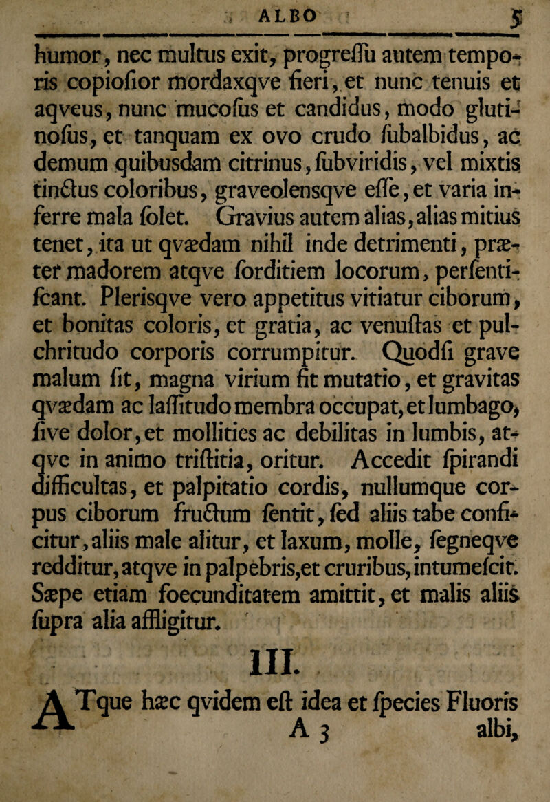 humor, nec multus exit, progreflu autem tempo¬ ris copiofior mordaxqve fieri,.et nunc tenuis et aqveus, nunc mucofus et candidus, modo gluti- nofus,et tanquam ex ovo crudo fubalbidus, ac demum quibusdam citrinus, lubviridis, vel mixtis tin&us coloribus, graveolensqve e fle, et varia in¬ ferre mala fblet. Gravius autem alias, alias mitius tenet, ita ut qvaedam nihil inde detrimenti, prae¬ ter madorem atqve forditiem locorum, perfenti- fcant. Plerisqve vero appetitus vitiatur ciborum, et bonitas coloris, et gratia, ac venuftas et pul¬ chritudo corporis corrumpitur. Quodfi grave malum fit, magna virium fit mutatio, et gravitas qvaedam ac laffitudo membra occupat, et lumbago, live dolor,et mollities ac debilitas in lumbis, at¬ qve in animo triftitia, oritur. Accedit fpirandi difficultas, et palpitatio cordis, nullumque cor¬ pus ciborum fru&um fentit,fed aliis tabe confi¬ citur, aliis male alitur, et laxum, molle, fegneqve redditur, atqve in palpebris,et cruribus, intumefcit. Saepe etiam foecunditatem amittit, et malis aliis fiipra alia affligitur. III. A Tque hxc qvidem eft idea et fpecies Fluoris