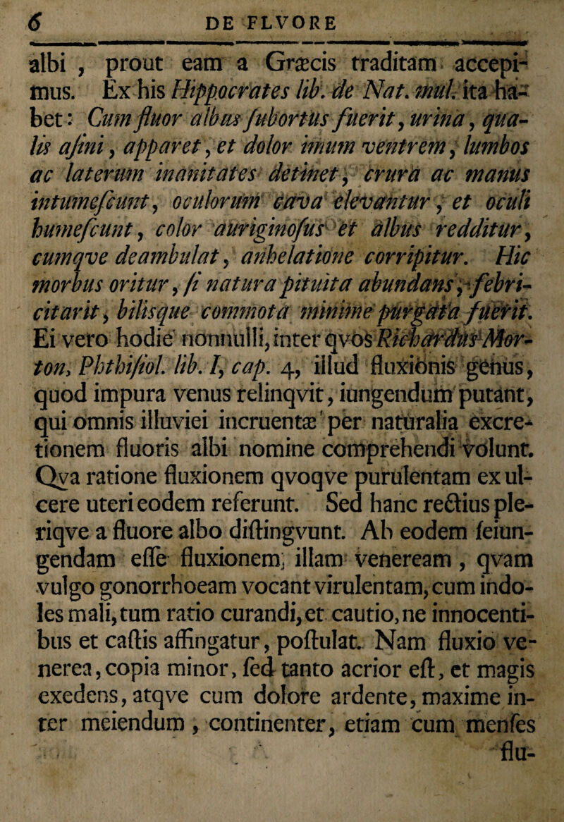 albi , prout eam a Grascis traditam accepi¬ mus. Ex his Hippocrates lib. de Nat. mul. ita ha¬ bet: Cum fluor albus jubortus fuerit, urina, qua¬ lis ajini, apparet, et dolor imum ventrem, lumbos ac laterum inanitates detinet, crura ac manus intumefcunt, oculorum cava elevantur, et oculi humefcunt, color auriginofus et albus redditur, cumqve deambulat, anhelatione corripitur. Hic morbus oritur, (i natura pituita abundans , ifebri¬ citant , bilisque commota minime purgetta fuetii. Ei vero hodie nonnulli, inter epi&RicbdfSns-Nter* ton, Phthi/iol. lib. I, cap. 4, illud fluxibnis genus, quod impura venus relinqvit, iungendum putant, qui omnis illuviei incruentas' per naturalia excre- tionem fluoris albi nomine comprehendi volunt. Qva ratione fluxionem qvoqve purulentam ex ul¬ cere uteri eodem referunt. Sed hanc re&ius ple- riqve a fluore albo diftingvunt. Ab eodem feiun- gendam efle fluxionem, illam veneream, qvam vulgo gonorrhoeam vocant virulentam, cum indo¬ les mali,tum ratio curandi,et cautio, ne innocenti¬ bus et caftis affingatur, poftulat. Nam fluxio ve- nerea,copia minor, fed tanto acrior eft, et magis exedens, atqve cum dolore ardente, maxime in¬ ter meiendum , continenter, etiam cum menfes flu-