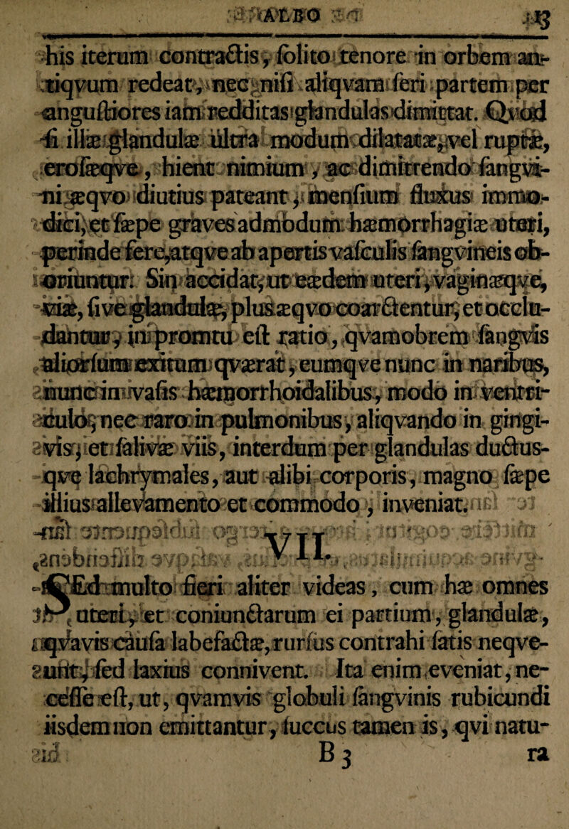 '.mifft-m 'i »*** Wwa his iterum contra&is, folito tenore in orbem an*- tiqvum redeatyifiecjmifi diqvamiferi; parteniiper «angufldores iamfredditastgfandulas^mictat. QjMsd 4 illae glandulas iiltra modu0 dilatatas,;vel rupeas, masqvo* U % t tmvm* ixBtsti, ■ : t* » '■oriuntur; vias, five gianauias, pius» dantur, jupromru eft ratio, qvamobremfangvis ^if^ut®e3nramjqv^ratyeurnq¥eniinc in naribus* aimancinwafis haaporrhpidalibus:, modo im vehra** culo,nec raro in pulmonibus, aliqvando in gingi- avisq et fali^ise viis, interdum per glandulas du£lus- qve lachrymales, aut alibi corporis, magno fepe illius allevamento et commodo, inveniat. -«ai oJrRupsldulryog ia^^ ^niibriaiiib mi -riEffidimulto fieri aliter videas, cum has omnes uteri, et coniunftarum ei partium , glandulas, oq^aviscdula labefaftas, rurius contrahi fatis neqve- gurityled laxius connivent. Ita enimfeveniat,ne- cefleeft, ut, qvamvis globuli iangvinis rubicundi iisdem non emittantur, luccus tamen is, qvi natu- B3 ra 310 .