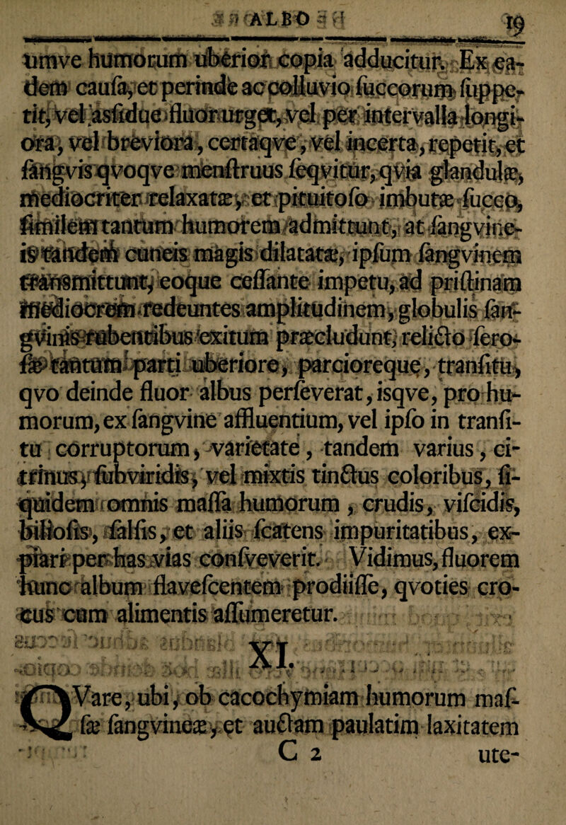 «sHHUm* 1 ■ ALBO >! —■ i' r9 timve humorum uberior copia adducitur. Ex ea- - ... . .. .r»_ . ..?■ li i. 7*—. /^- J .. V V /« ' l; ti! fimilem tantum humorem /ad mittunt, at langvine- cuneis magis dilatat®,ripfomi ~ eoque ceflante impetu, a*c iisdeuntes amplitudinem, globulis lan- gv'inis rubentibus'exitum praeludunt, relido lero- Ee tantum parti uberiore», parciorequg, tranfitu, qvo deinde fluor albus perleverat, isqve, pro hu¬ morum, ex fangvine affluentium, vel ipfo in tranfi¬ tu corruptorum) varietate, tandem varius, ci- trinus, fub viridis, vel mixtis tindus coloribus, fi- ^uidem omnis mafla humorum , crudis, vifeidis, feiliofis, lalfls, et aliis icatens impuritatibus, ex¬ piari per has vias conrveverit, Vidimus, fluorem huno album flavelcentem prodiifle, qvoties cro¬ cus cum alimentis afliimeretur. hracri-iitri rr,' C|\J |vl * JL rn i* I ‘M M i /f-5 i I i j V 'J -e „a 4 -J ^ **■*#-. iy obeae Ice fang vincte, et ochymiam humorum ma£ audam paulatim laxitatem C 2 ute-