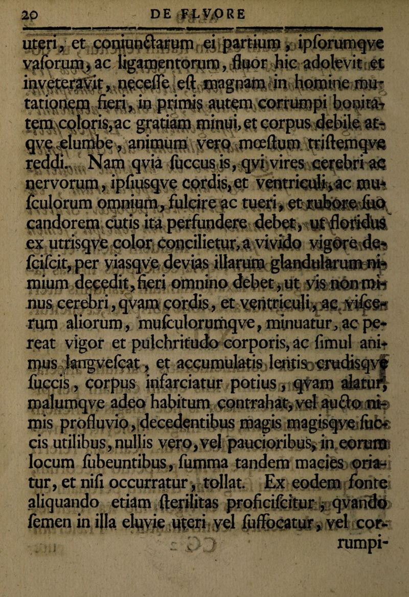 ' ■■ .u ,-'U> ei partium, autem coielbpi IfflQfMk {^colms^ic fPfmwflAtfe gm^fombe,; an|^^f^%piceftum i^iftein^e nervorum, ipfiusqve cordis, et ventrieufcvac mu* fculorum omi^yfulci^c tueri, ^jptowfe^Qs.jfii. perfund^^ebet ,<^^0»dUs ex utrisqve color concilietur, a vivido vigore de- fcifcit, per viasqve devias illarum glandularum ni¬ mium decedit,fieri omnino debet, ut vis non mi¬ nus cerebri, qvam cordis, et ventriculi, ac vifce- rum aliorum , mufculorumqve, minuatur, ac pe¬ reat vigor et pulchritudo corporis, ac fimul ani* mus:Jangve(cat, et accumulatis lentis crudjsqye fuccis, corpus infarciatur potius, qvam alatur, malumqve adeo habitum contrahat,vel aufto ni¬ mis profluvio, decedentibus magis magisqve fuc¬ cis utilibus,nullis vero,vel paucioribus, in corura locum fiibeuntibus, fumma tandem macies oria¬ tur, et nifi occurratur, tollat. Ex eodem fonte aliquando etiam fterilitas proficifeitur , qvando femen in illa eluvie uteri yel fuffocatur, vel cor- . ,u :: ’ rumpi-