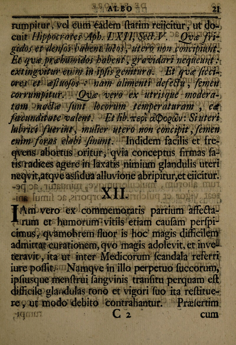Y * At bo 21 •-HW rumpitur ,vel cum eadem (fatim reficitur, ut do- extingvitur enim iri ipj'is geniturd. v Et qva ficci 'KhdW alimenti defeftu, femen vero ext . irspi dtyogoov: Si uteri •nnt, mulier utero non concipit, e)nwfo^ ^wtdfiHunt. Ihdidem facilis et frerl qvens abortus oritur , qvia conceptus firmas fa- :crc in laxatis nimium glandulis uteri «isfidua alluvione abripitur,et eiidturi ru nui of; t2i I ■m Io Am vero ex commemoratis partium affetta- rum et humorum-vitiis etiam caulam perfpi- cimus, qvamobrem fluor is hoc' magis difficilem admittat curationem, qvo magis adolevit, et inve¬ teravit, ita ut inter Medicorum (candala referri iure poffi&> Namqve in illo perpetuo fuceorum, ipfiusque menftrui (angvinis tranfitu perquam eft difficile glandulas tono et vigori fuo ita reftitue- re, ut modo debito contrahantur. Praiertim 4aoirn C 2 ' cum