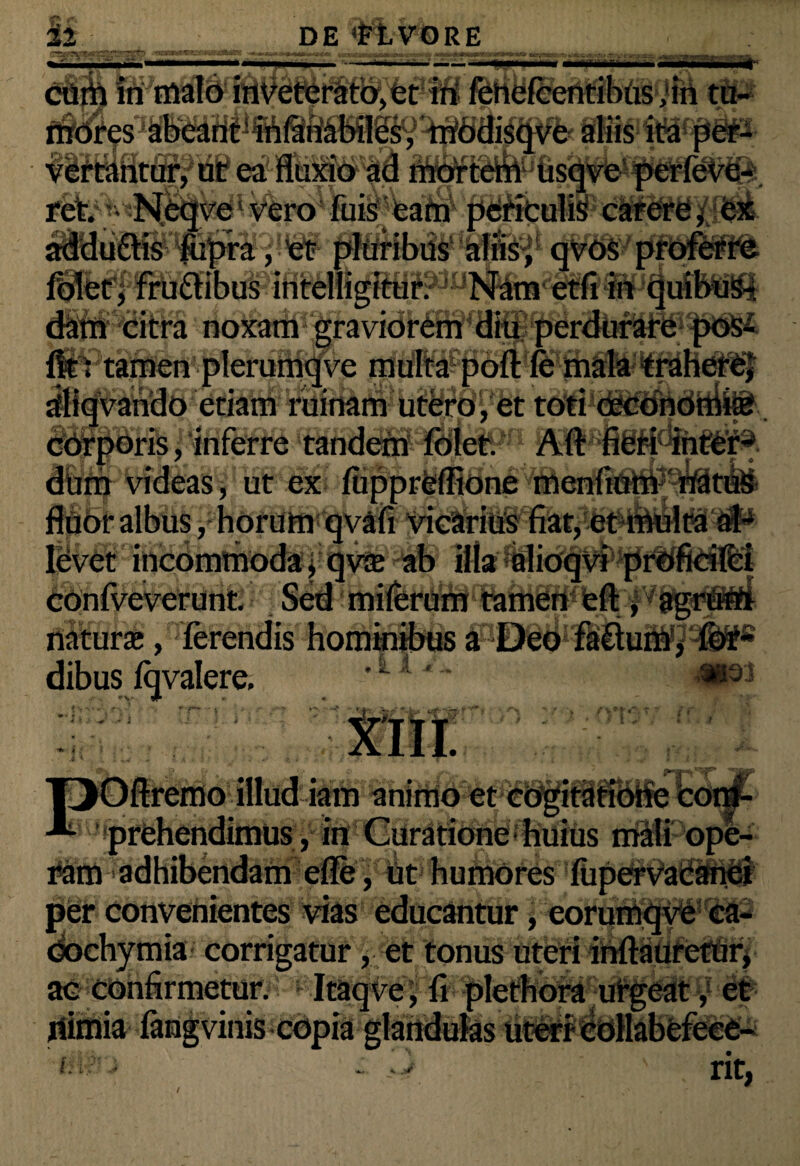 «r,r»T*r« ——* adduffisfopra, et pfuribusaiflsf qvt>$' profe d&frir eitfa noxatii fit: tamen plerumqve multa port fe mala trahere; afl^iibac gCiam rujnarn utero, et toti -~~— im corporis, inferre tandem folet. Aft fieri inter¬ dum videas, ut ex fiipprelfione menfium natus fluor albus j horum qvafi vicarius fiat, et multa al¬ levet incommoda, qv$ ab illa olioqvi conlveverunt. Sed miferam tamen eft natura;, ferendis hominibus a Deo fattum, for- dibus fqvalere. | | • SL JL M3. y L&- ' Ci : * Oftremo illud iam animo et cogitatione corn- | prehendimus, in Curatione huius mali ope- i*am adhibendam efle, ut humores fiipe^VadiStdl per convenientes vias educantur, corumqve ea- dochymia corrigatur , et tonus uteri inftaufctur, ad confirmetur. Itaqve, fi fdethora urgeat / # ifimia fengvinis ;fi$n / nt,