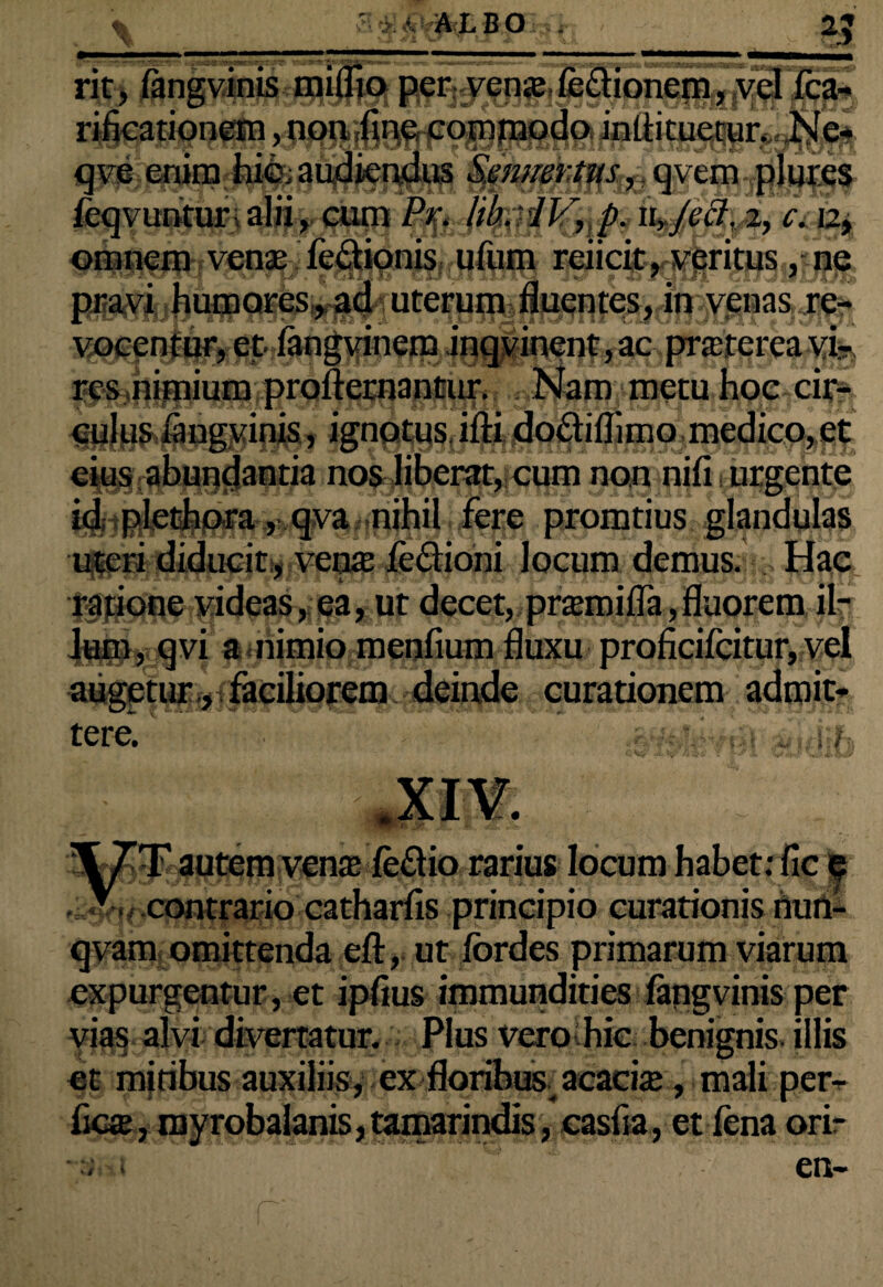 rit, langvinis miffioper vense fe&ionem, vel fca- rificationem, non fine commodo inttituetur. Ne- qve enim hic; audiendus Senuerttts, qvem plures ieqvuntur;alii, cum c. 12, omnem venae fedionis ufum reiicit, veritus, ne pravi humores, ad uterum fluentes, in venas re¬ vocentur, et fangvinem inqvinent,ac pncterca vi¬ res nimium profternantur. Nam metu hoc em¬ inis , ignotus ifti do&iflimo medico, et nos liberat, cum non nifi urgente id plethora, qva nihil fere promtius glandulas uteri diducit , venae fe&ioni locum demus. Hae ratione videas, ea, ut decet, pramifla,fluorem il¬ lum, qvi a nimio menfium fluxu proficifcitur, vel augetur , faciliorem deinde curationem admit¬ tere. J Irfii \7T autem vena; feftio rarius locum habet: fic e - contrario catharfis principio curationis nun- qvam omittenda eft, ut fbrdes primarum viarum expurgentur, et ipflus immundities fangvinis per vias alvi divertatur. Plus vero hie benignis, illis et mitibus auxiliis, ex floribus acache, mali per¬ fica, myrobalanis, tamarindis, casfia, et fena orir