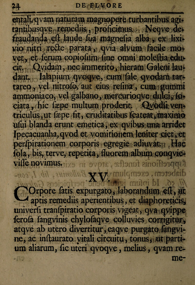 mm******6*-*15*** • -  . '• 14 [ vam naturam naagnopef fe r twsqvgnt]eiiiediis; ,iprdfieimuR>i /Neqve >_ _ nda eft laude fua magnelia alba , ex lixi¬ vionitri re&e parata, qvia alvum facile mo- Oftrtfi l^iolqftiafitdH)- dant, Ialapium qvoqve, cura fale qvodam tar- tareo, vel nitrofo, aut eius refina, cum gummi ammoniaco, vel galbano, mercurioqve dulci, fo- ciata, hic fepe multum proderit. Qvodii ven¬ triculus, ut fepe fit, cruditatibus fcateat, maximo ufui blanda erunt emetica, ex qvibus una arridet Ipeeacuanha,qvod et vomitionem leniter ciet,et perTpirationem corporis egregie adiu^Hm ,Hac fola, bis, terve, repetita, fluorem album conqvie- wfwrOflviflXttSii't/9 -ni svoir. •srfbmif anoiftsKJai.^ noisoGir *r orii /^Orpore fatis expurgato, laborandum eft, ut V-* aptis remediis aperientibus, et diaphoreticis, univerfi tranfpiratio corporis vigeat , qva-qvippe fcrofa fangvinis chylofaqve colluvies corrigitur, atqve ab utero divertitur,eaqve purgato fangvi- ne, ac inftaurato vitali circuitu, tonus, ut parti¬ um aliarum, fic uteri qvoqve, melius, qvam re- me-