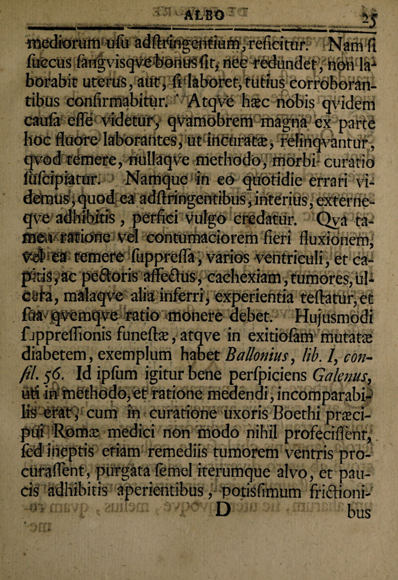 _ - mediorum ufii adftringeniium, reficitur. Nam fi fiiccus fangvisqve bonusfir, ncc redundet, non la-1 borabit uterus, aut, fi laboret, tutius corroboran¬ tibus confirmabitur. ’ 'AtqVe h$c nobis qvidem caufa efle videtur, qvamobrem magna ex parte hoc , qvod temere, nullaqve methodo, morbi curatio fiifcipiatur. Namque in eo quotidie errari vi- demus,quod ea adftringentibus, interius, externe- meo ratione vel contumaciorem fieri fluxionem, ^i^Ptemete fupprefla, varios ventriculi, et ca¬ pitis , ac pe&oris affe&us, cachexiam, tumores, ul¬ cera, malaqve alia inferri, experientia reflatur, et fifavqvemqve ratio monere debet. Hujusmodi fjppreflionis funeftte, atqve in exitiolam mutatte diabetem, exemplum habet BaUonius, lib. 1, con- fil. $6. Id iplum igitur bene perfpiciens Galenus, uti in methodo,et ratione medendi, incomparabi-1 Cum in curatione uxoris Boethi prteci- pui Roma; medici non modo nihil profeciflenr, ied ineptis etiam remediis tumorem ventris pro- curaflent, purgata lemel iterumque alvo, et pau¬ cis adhibitis aperientibus, potisfimum friflioni- •^.fnsvp t 3Yp<3vf£ja-ij« m ,01.: bus