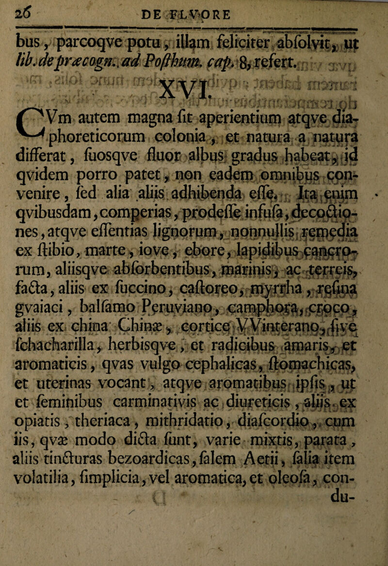 bus, parcoqve potu, illam feliciter abfolvic, ujt lib.deprtecagjj..adPojiham. cap.^XQktt. rl 't TTrf Vm autem magna fit aperientium atqve dia¬ phoreticorum colonia , et natura a natura differat, fuosqve fluor albus gradus habeat, id qvidem porro patet , non eadem omnjlfl^gpn- venire, fed alia aliis adhibenda efle« Ita £nim qvibusdam, comgerias, prodefle infufa, decoctio¬ nes , atqve eflentias lignorum^aggnnujli^^ff^qg ex ftibio, marte, io ve, ebore, lapidibus cancro¬ rum, aliisqve abfbrbentibu&,^tfiifti#^^^a,a^i' faCta, aliis ex fuccino, caftoreo, myrrha , refina gvaiaci, balfamo Pcruviano, camphota, croco, aliis ex chiea: Ghinas* cortice VVinterano, ii ve fchacharilla, herbisqve, et radicibus amaris, et aromaticis, qvas vulgo cephalicas, ftomachicas, et uterinas vocant, atqve aroma^bHgriffilf^adil et feminibus carminativis ac diureticis , aliis ex opiatis, theriaca, mithridatio, diafcordio, cum iis, qvas modo diCta funt, varie mixtis, parata, aliis tinfturas bezoardicas, falem Aetii, faiia item volatilia, fimplicia, vel aromatica,et oleofa, con- r du-