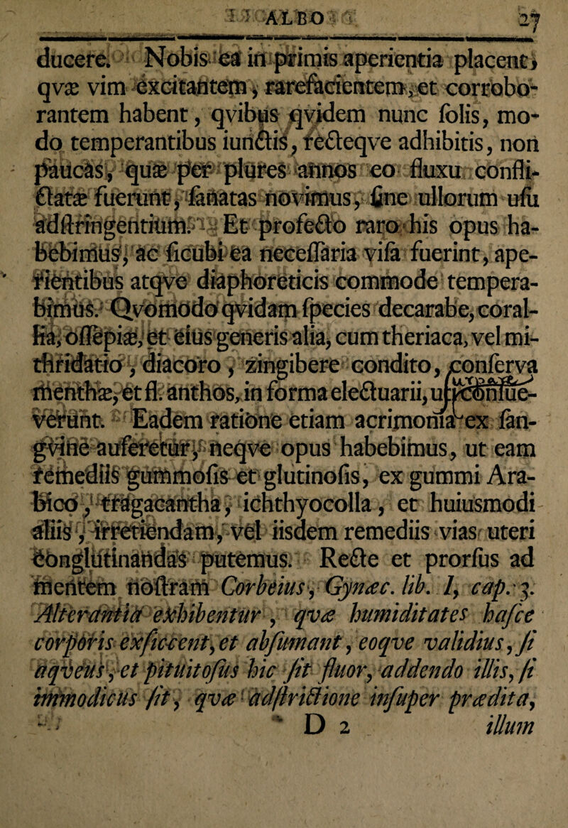 <wr-im- fi ■ '2J ducere; Nobis ea in primis aperientia placent» qv$ vim excitantem, rarefacientem,et corrobo¬ rantem habent, qvibus qvidem nunc folis, mo¬ do temperantibus iun&is, re&eqve adhibitis, noti paucas, quse per plures annos eo flatae fuerunt, faUatas novimus, fine ullorum ufu adftringentium. Et profeflo raro his opus ha¬ bebimus, ac ficubi ea neceflaria vifa fuerint, ape¬ rientibus atqve diaphoreticis commode tempera¬ bimus. Qvomodo qvidam fpecies decarabe, coral¬ lia, offepix, et eius generis alia» cum theriaca, vel mi- thridatio, diacoro, zingibere condito, conferva fl. anthos, in forma elefluarii, uj *** ’ verant. Eadem rati&ne etiam acrimomabex fan- gvine auferetur, neqve opus habebimus, ut eam reihedl^^i^MidhS^etiglutinons, ex gummi Ara¬ bico , tragacantha, ichthyocolla, et huiusmodi m , vel iisdem remediis vias uteri ^Ongliitlnattdas putemus. Refte et prorfus ad mentem noftram Corbeius , Gynac. lib. 1, cap.-p tffltirdmldPifhibentur , qva humi ditat es hafce corpdris exfment,et ab fumant, eoqve va\idius,Ji aqrieus, et pituitofiis hic Jit fluor, addendo illis, fi inimodicus /it, qva ad/lrittione infuper pradita,