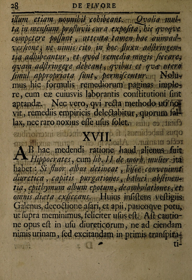 n . ■ ■■■■ etiam ' i i-llll '' 0t0$ve competere pofjunt, attenta tamen hac animad~ rccv/ione, ne nimis cito in hoc fluxu ad/lringem ti aadhibeantur, et qvod remedia magis fice are, qvam adftringepe debeant* qvibus et qva utero jflnul appropriata funt, permifeentur. mus hic formulis remediorum paginas i re, cum ex cuiusvis laborantis conftitutioni firit aptajjdaj. Nec vero, qvi refla methodo uti vit, remediis empiricis delegabitur, quorum lax, nec raro noxius efle ufus folet. /i orf | fl A ” Jtllil .,Gif £0133nt enbsm virriP « qmmf Wtrfrja nomjmtna attor B hac medendi ratione haud alienus fuit; ^ Hippocrates, cum lib.dl de imrb. mulier, ita ibet: Si fluor albus detineat, hi/i e con veniunt diuretica, capitis purgationes, balnei abfiinen- tia, epithymum album epotum, deambulationes, et omnis diceta exficcans. Huius inii (lens veftigiis Galenus, decoftione alaj*i, et apii,paucoqve potu, utfupra meminimus, feliciter ufus eft. Aft cautio¬ ne opus eft in ufu diureticorum, ne ad ciendam nimis urinam, fed excitandam in ptitnis tranfpira-t n / tP