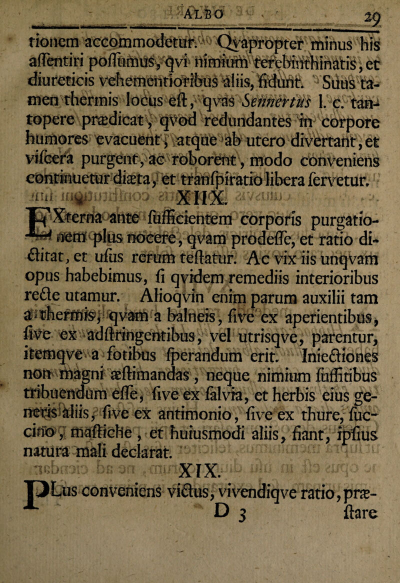 29 rionem accommodetur. Qvapropter mitius his afientiri poilumus, qvi nimium terebinthinatis,et diureticis vehementioribus aliis, fidunt. Suus ta¬ men thermis locus eft, qvas Sennertus 1. c. tari-s topere prodicat, qvod redundantes in corpore humores evacuent, atque ab utero divertant, et vifcera purgent, ac roborent, modo conveniens continuetur dista, et tranfpiratiolibera fervetur. iitii in||j3U3ilfnqD aivdjki j Xterna ante fufficientem corporis purgatio¬ nem plus nocere, qvam prodeffe, et ratio di¬ vitat, et ufus rerum teflatur. Ac vix iis unqvam opus habebimus, fi qvidem remediis interioribus rede utamur. Alioqvin enim parum auxilii tam “ qvam a balneis, fiveex aperientibus, Jftringentibus, vel utrisqve, parentur, itemqve a fotibus (perandum erit. Iniediones non magni a (limandas, neque nimium fuffitibus tribuendum efle, five ex falvia, et herbis eius ge¬ neris aliis, fiveex antimonio, five ex thure,fuc- cirfo, mafticHc , et huiusmodi aliis, fiant, ipfius natura mali declarat. uebnab bc an ulo ni jh cuqo w conveniens ai , vivendiqve ratio, pra-