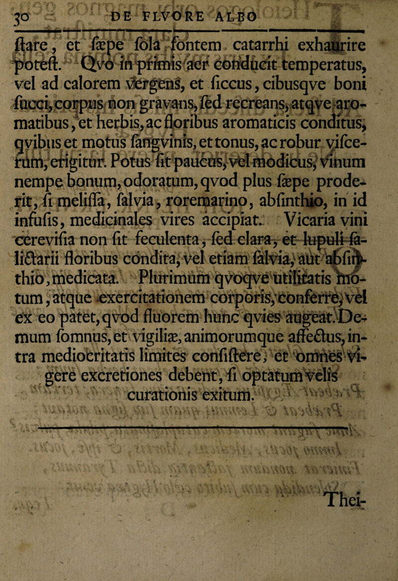 3° DE FLVORE ALBO irfcF flare, et fcepe fola fontem catarrhi exhaurire conducit temperatus, vel ad calorem vfcrgens, et ficcus, cibusqve boni  ’ recreans* atqve aijo- /corpusnon ^ maribus, et herbis, ac floribus aromaticis conditus, et motus fangvinis, et tonus, ac robur vifce- etigitur. Potus fit paucus, vel modicus, vinum nempe bonum, odoratum, qvod plus fiepe prode¬ rit, fi melifla, ialvia, roremarino, abfinthio, in id infufis, medicinales vires accipiat.: Vicaria vini cerevifia non fit feculenta, fcd clara, et lupuli la- li&arii floribus condita, vel etiam ialvia, aut abfim- thio, medicata. Plurimum qvoqve utilitatis mo¬ tum , atque exercitationem corporis, conferre, vel ex eo patet, qvod fluorem hunc qvies augeat! De¬ mum ibmnus, et vigiliae, animorumque affe&us, in¬ tra mediocritatis limites confiftCre, et omnes vi¬ gere excretiones debent, fi optatum velis curationis exitum.5*'*