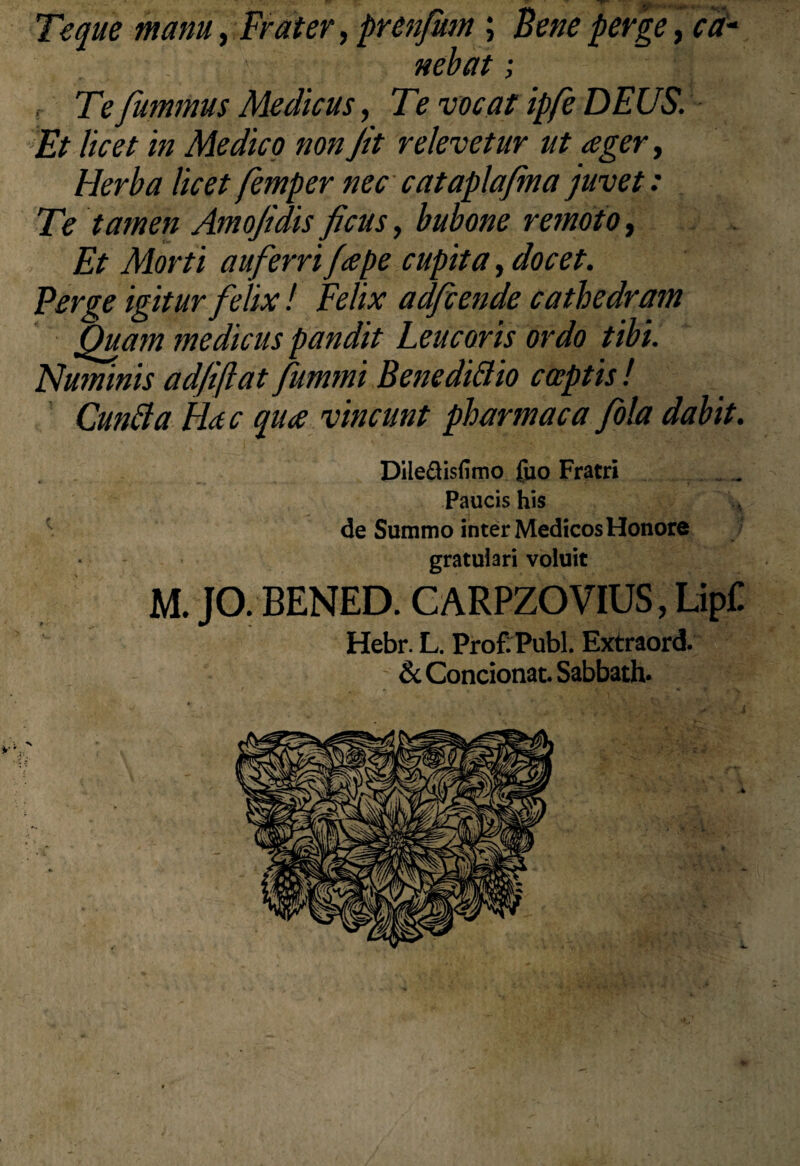 Te que manu, Frater, prenfum ; Bene perge, cd‘ nebat; , Te fummus Medicus, Te vocat ipfe DEUS. Et licet in Medico non Jit relevetur ut ager, Herba licet femper nec cataplafma juvet: Te tamen Amojidis ficus, bubone remoto, Et Morti auferri /ape cupita, docet. Perge igitur felix ! Felix adfcende cathedram Quam medicus pandit Leucoris ordo tibi. Numinis adjiftat Jummi Benedi&io captis ! Cunfta Hac qua vincunt pharmaca fola dabit. Dile&isfimo fuo Fratri Paucis his de Summo inter Medicos Honore gratulari voluit M. JO. BENED. G ARPZO VIUS, LipC Hebr. L. Prof. Publ. Extraord. & Condonat. Sabbath.